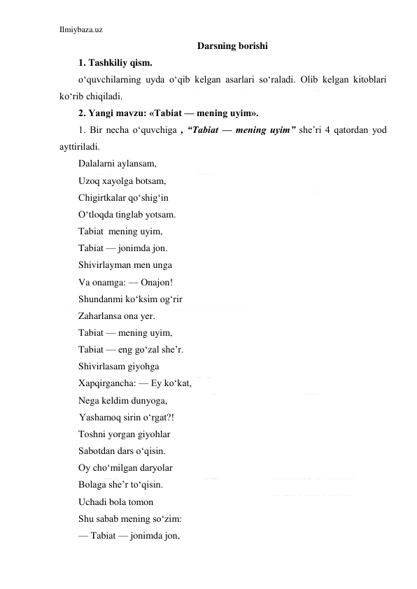 Ilmiybaza.uz 
 
Darsning borishi 
1. Tashkiliy qism. 
o‘quvchilarning uyda o‘qib kelgan asarlari so‘raladi. Olib kelgan kitoblari 
ko‘rib chiqiladi. 
2. Yangi mavzu: «Tabiat — mening uyim». 
1. Bir necha o‘quvchiga , “Tabiat — mening uyim” she’ri 4 qatordan yod 
ayttiriladi. 
Dalalarni aylansam,  
Uzoq xayolga botsam,  
Chigirtkalar qo‘shig‘in  
O‘tloqda tinglab yotsam. 
Tabiat  mening uyim, 
Tabiat — jonimda jon. 
Shivirlayman men unga 
Va onamga: — Onajon!  
Shundanmi ko‘ksim og‘rir  
Zaharlansa ona yer.  
Tabiat — mening uyim,  
Tabiat — eng go‘zal she’r. 
Shivirlasam giyohga 
Xapqirgancha: — Ey ko‘kat, 
Nega keldim dunyoga, 
        Yashamoq sirin o‘rgat?!  
Toshni yorgan giyohlar   
Sabotdan dars o‘qisin.  
Oy cho‘milgan daryolar  
Bolaga she’r to‘qisin. 
Uchadi bola tomon 
Shu sabab mening so‘zim: 
— Tabiat — jonimda jon, 
