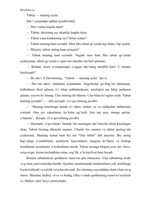 Ilmiybaza.uz 
 
Tabiat — mening uyim.  
She’r yuzasidan suhbat uyushtiriladi: 
— She’r nima haqida ekan? 
— Tabiat, shoirning uyi ekanligi haqida ekan. 
— Tabiat yana kimlarning uyi? Nima uchun? 
— Tabiat mening ham uyimdir. Men Shu tabiat qo‘ynida tug‘ildim, iilg‘aydim. 
— Miraziz, tabiat sening ham uyingmi? 
— Tabiat mening ham uyimdir. Negaki men ham Shu tabiat qo‘ynida 
yashayman, tabiat qo‘ynida o‘sgan mevalardan iste'mol qilaman. 
— Bolalar, hozir o‘rtoqlaringiz o‘qigan she’rning muallifi kim? U nimani 
kuylayapti? 
— Bu she’r X.Davronning , “Tabiat — mening uyim” she’ri. 
— She’rda shoir “dalalarni aylanaman, chigirtkalar qo‘shig‘ini eshitaman, 
bulbullarni shod qilsam, o‘t bilan suhbatlashsam, mushukni sut bilan mehmon 
qilsam, xayron bo‘lmang. Ular mening do‘stlarim. Ular bilan ko‘nglim xush. Tabiat 
mening uyimdir”, — deb aytyapti. (1o‘quvchining javobi) 
— “Mening tomirimga tutash o‘t ildizi, tunlari oy va yulduzlari daftarimni 
yoritadi. Ona yer zaharlansa, ko‘ksim og‘riydi. Sen uni asra, mangu qolsin, 
o‘lmasin”,  deyapti. (2-o‘quvchining javobi) 
— Hurmatli, o‘quvchilar! Demak, biz tanishgan she’rimizda tabiat kuylangan 
ekan. Tabiat bizning ikkinchi onamiz. Chunki biz onamiz va tabiat quchog‘ida 
yashaymiz. Shuning uchun ham biz uni “Ona tabiat” deb ataymiz. Biz uning 
bag‘ridagi o‘simliklarni, qushlarni, hayvonlarni, dengizu ko‘llarni va boshqa 
boyliklarni asrashimiz, e'zozlashimiz kerak. Tabiat insonga birgina toza suv, havo, 
oziq-ovqat, kiyim-kechakkina emas, sog‘lik, a’lo kayfiyat ham beradi. 
Bolalar tabiatimizni qushlarsiz tasavvur qila olmaymiz. Ular tabiatning nodir 
va g‘alati jonivorlaridan biridir. Qushlar zararkunanda hasharotlarni yeb, kishilarga 
foyda keltiradi va estetik zavq baxsh etadi. Siz ularning sayrashidan olam-olam zavq 
olasiz. Masalan, bulbul, sa'va va boshq. (Shu o‘rinda qushlarning rasmi ko‘rsatiladi 
va “Bahor valsi” kuyi eshittiriladi). 
