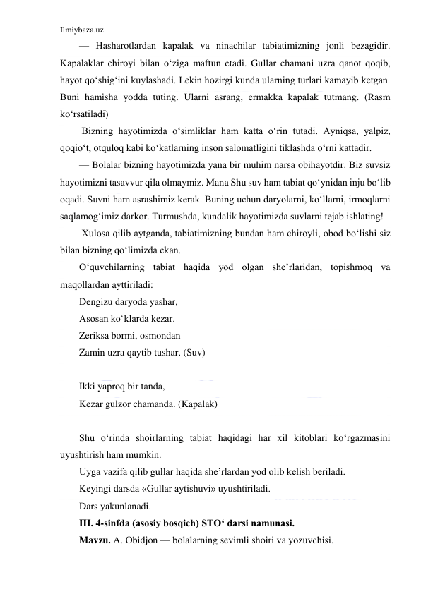 Ilmiybaza.uz 
 
— Hasharotlardan kapalak va ninachilar tabiatimizning jonli bezagidir. 
Kapalaklar chiroyi bilan o‘ziga maftun etadi. Gullar chamani uzra qanot qoqib, 
hayot qo‘shig‘ini kuylashadi. Lekin hozirgi kunda ularning turlari kamayib ketgan. 
Buni hamisha yodda tuting. Ularni asrang, ermakka kapalak tutmang. (Rasm 
ko‘rsatiladi) 
 Bizning hayotimizda o‘simliklar ham katta o‘rin tutadi. Ayniqsa, yalpiz, 
qoqio‘t, otquloq kabi ko‘katlarning inson salomatligini tiklashda o‘rni kattadir. 
— Bolalar bizning hayotimizda yana bir muhim narsa obihayotdir. Biz suvsiz 
hayotimizni tasavvur qila olmaymiz. Mana Shu suv ham tabiat qo‘ynidan inju bo‘lib 
oqadi. Suvni ham asrashimiz kerak. Buning uchun daryolarni, ko‘llarni, irmoqlarni 
saqlamog‘imiz darkor. Turmushda, kundalik hayotimizda suvlarni tejab ishlating! 
 Xulosa qilib aytganda, tabiatimizning bundan ham chiroyli, obod bo‘lishi siz 
bilan bizning qo‘limizda ekan. 
O‘quvchilarning tabiat haqida yod olgan she’rlaridan, topishmoq va 
maqollardan ayttiriladi: 
Dengizu daryoda yashar,  
Asosan ko‘klarda kezar.  
Zeriksa bormi, osmondan  
Zamin uzra qaytib tushar. (Suv) 
 
Ikki yaproq bir tanda, 
Kezar gulzor chamanda. (Kapalak) 
 
Shu o‘rinda shoirlarning tabiat haqidagi har xil kitoblari ko‘rgazmasini 
uyushtirish ham mumkin. 
Uyga vazifa qilib gullar haqida she’rlardan yod olib kelish beriladi. 
Keyingi darsda «Gullar aytishuvi» uyushtiriladi. 
Dars yakunlanadi. 
III. 4-sinfda (asosiy bosqich) STO‘ darsi namunasi. 
Mavzu. A. Obidjon — bolalarning sevimli shoiri va yozuvchisi. 
