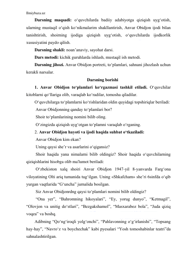 Ilmiybaza.uz 
 
Darsning maqsadi: o‘quvchilarda badiiy adabiyotga qiziqish uyg‘otish, 
ularning mustaqil o‘qish ko‘nikmalarim shakllantirish, Anvar Obidjon ijodi bilan 
tanishtirish, shoirning ijodiga qiziqish uyg‘otish, o‘quvchilarda ijodkorlik 
xususiyatini paydo qilish. 
Darsning shakli: noan’anaviy, sayohat darsi. 
Dars metodi: kichik guruhlarda ishlash, mustaqil ish metodi. 
Darsning jihozi. Anvar Obidjon portreti, to‘plamlari, sahnani jihozlash uchun 
kerakli narsalar. 
Darsning borishi 
1. Anvar Obidjon to‘plamlari ko‘rgazmasi tashkil etiladi. O‘quvchilar 
kitoblarni qo‘llariga olib, varaqlab ko‘radilar, tomosha qiladilar. 
O‘quvchilarga to‘plamlarni ko‘rishlaridan oldin quyidagi topshiriqlar beriladi: 
 Anvar Obidjonning qanday to‘plamlari bor? 
 Shoir to‘plamlarining nomini bilib oling. 
 O‘zingizda qiziqish uyg‘otgan to‘plamni varaqlab o‘rganing.  
2. Anvar Obidjon hayoti va ijodi haqida suhbat o‘tkaziladi: 
 Anvar Obidjon kim ekan? 
 Uning qaysi she’r va asarlarini o‘qigansiz? 
 Shoir haqida yana nimalarni bilib oldingiz? Shoir haqida o‘quvchilarning 
qiziqishlarini hisobga olib ma'lumot beriladi: 
 O‘zbekiston xalq shoiri Anvar Obidjon 1947-yil 8-yanvarda Farg‘ona 
viloyatining Olti ariq tumanida tug‘ilgan. Uning «Shkafcham» she’ri 6sinfda o‘qib 
yurgan vaqtlarida “G‘uncha” jurnalida bosilgan. 
 Siz Anvar Obidjonrdng qaysi to‘plamlari nomini bilib oldingiz? 
 “Ona yer”, “Bahromning hikoyalari”, “Ey, yorug dunyo”, “Ketmagil”, 
“Olovjon va unitig do‘stlari”, “Bezgakshamol”, “Masxaraboz bola”, “Juda qiziq 
voqea” va boshq. 
Adibning “Qo‘ng‘iroqli yolg‘onchi”, “Pahlavonning o‘g‘irlanishi”, “Topsang 
hay-hay”, “Navro‘z va boychechak” kabi pyesalari “Yosh tomoshabinlar teatri”da 
sahnalashtirilgan. 
