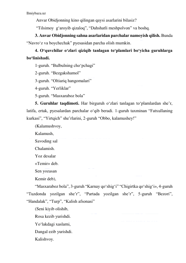 Ilmiybaza.uz 
 
 Anvar Obidjonning kino qilingan qaysi asarlarini bilasiz? 
 “Tilsimoy  g‘aroyib qizaloq”, “Dahshatli meshpolvon” va boshq. 
3. Anvar Obidjonning sahna asarlaridan parchalar namoyish qilish. Bunda 
“Navro‘z va boychechak” pyesasidan parcha olish mumkin. 
4. O‘quvchilar o‘zlari qiziqib tanlagan to‘plamlari bo‘yicha guruhlarga 
bo‘linishadi. 
1-guruh. “Bulbulning cho‘pchagi”     
2-guruh. “Bezgakshamol” 
3-guruh. “Oltiariq hangomalari” 
4-guruh. “Yerliklar” 
5-guruh. “Masxaraboz bola” 
5. Guruhlar taqdimoti. Har birguruh o‘zlari tanlagan to‘plamlardan she’r, 
latifa, ertak, pyesalardan parchalar o‘qib beradi. 1-guruh taxminan “Fatxullaning 
kurkasi”, “Yirtqich” she’rlarini, 2-guruh “Obbo, kalamushey!” 
(Kalamushvoy, 
Kalamush, 
Savoding sal 
Chalamish. 
Yoz desalar 
«Temir» deb. 
Sen yozasan 
Kemir deb), 
“Masxaraboz bola”, 3-guruh “Karnay qo‘shig‘i” “Chigirtka qo‘shig‘i», 4-guruh 
“Tuzdonda yozilgan she’r”, “Partada yozilgan she’r”, 5-guruh “Bezori”, 
“Handalak”, “Turp”, “Kalish afsonasi” 
(Seni kiyib olishib, 
Rosa kezib yurishdi. 
Yo‘lakdagi xaslarni, 
Dangal ezib yurishdi. 
Kalishvoy. 
