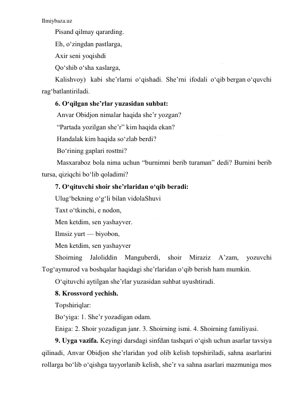 Ilmiybaza.uz 
 
Pisand qilmay qararding. 
Eh, o‘zingdan pastlarga, 
Axir seni yoqishdi 
Qo‘shib o‘sha xaslarga, 
Kalishvoy)   kabi  she’rlarni  o‘qishadi.  She’rni  ifodali  o‘qib bergan o‘quvchi 
rag‘batlantiriladi.  
6. O‘qilgan she’rlar yuzasidan suhbat: 
 Anvar Obidjon nimalar haqida she’r yozgan? 
 “Partada yozilgan she’r” kim haqida ekan? 
 Handalak kim haqida so‘zlab berdi? 
 Bo‘rining gaplari rosttni? 
 Masxaraboz bola nima uchun “burnimni berib turaman” dedi? Burnini berib 
tursa, qiziqchi bo‘lib qoladimi? 
7. O‘qituvchi shoir she’rlaridan o‘qib beradi: 
Ulug‘bekning o‘g‘li bilan vidolaShuvi  
Taxt o‘tkinchi, e nodon,  
Men ketdim, sen yashayver.  
Ilmsiz yurt — biyobon,  
Men ketdim, sen yashayver 
Shoirning 
Jaloliddin 
Manguberdi, 
shoir 
Miraziz 
A’zam, 
yozuvchi 
Tog‘aymurod va boshqalar haqidagi she’rlaridan o‘qib berish ham mumkin. 
O‘qituvchi aytilgan she’rlar yuzasidan suhbat uyushtiradi.  
8. Krossvord yechish.  
Topshiriqlar: 
Bo‘yiga: 1. She’r yozadigan odam. 
Eniga: 2. Shoir yozadigan janr. 3. Shoirning ismi. 4. Shoirning familiyasi. 
9. Uyga vazifa. Keyingi darsdagi sinfdan tashqari o‘qish uchun asarlar tavsiya 
qilinadi, Anvar Obidjon she’rlaridan yod olib kelish topshiriladi, sahna asarlarini 
rollarga bo‘lib o‘qishga tayyorlanib kelish, she’r va sahna asarlari mazmuniga mos 
