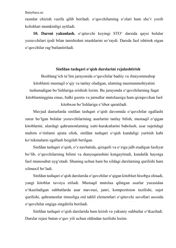 Ilmiybaza.uz 
 
rasmlar chizish vazifa qilib beriladi. o‘quvchilarning o‘zlari ham she’r yozib 
kelishlari mumkinligi aytiladi. 
10. Darsni yakunlash. o‘qituvchi keyingi STO‘ darsida qaysi bolalar 
yozuvchilari ijodi bilan tanishishni istashlarini so‘raydi. Darsda faol ishtirok etgan 
o‘quvchilar rag‘batlantiriladi. 
 
 
Sinfdan tashqari o‘qish darslarini rejalashtirish 
Boshlang‘ich ta’lim jarayonida o‘quvchilar badiiy va ilmiyommabop 
kitoblarni mustaqil o‘qiy va tanlay oladigan, ularning mazmunmohiyatini 
tushunadigan bo‘lishlariga erishish lozim. Bu jarayonda o‘quvchilarning faqat 
kitoblarninggina emas, balki gazeta va jurnallar mutolaasiga ham qiziquvchan faol 
kitobxon bo‘lishlariga e’tibor qaratiladi. 
Mavjud dasturlarda sinfdan tashqari o‘qish davomida o‘quvchilar egallashi 
zarur bo‘lgan bolalar yozuvchilarining asarlarini tanlay bilish, mustaqil o‘qigan 
kitoblarini, ulardagi qahramonlarning xatti-harakatlarini baholash, asar sujetidagi 
muhim o‘rinlarni ajrata olish, sinfdan tashqari o‘qish kundaligi yuritish kabi 
ko‘nikmalarni egallash beigilab berilgan. 
Sinfdan tashqari o‘qish, o‘z navbatida, qiziqarli va o‘ziga jalb etadigan faoliyat 
bo‘lib, o‘quvchilarning bilimi va dunyoqarashini kengaytiradi, kundalik hayotga 
faol munosabat uyg‘otadi. Shuning uchun ham bu xildagi darslarning qurilishi ham 
xilmaxil bo‘ladi. 
Sinfdan tashqari o‘qish darslarida o‘quvchilar o‘qigan kitoblari hisobga olinadi, 
yangi kitoblar tavsiya etiladi. Mustaqil mutolaa qilingan asarlar yuzasidan 
o‘tkaziladigan suhbatlarda asar mavzusi, janri, kompozitsion tuzilishi, sujet 
qurilishi, qahramonlar timsoliga oid tahlil elementlari o‘qituvchi savollari asosida 
o‘quvchilar ongiga singdirila boriladi. 
Sinfdan tashqari o‘qish darslarida ham kirish va yakuniy suhbatlar o‘tkaziladi. 
Darslar rejasi butun o‘quv yili uchun oldindan tuzilishi lozim. 
