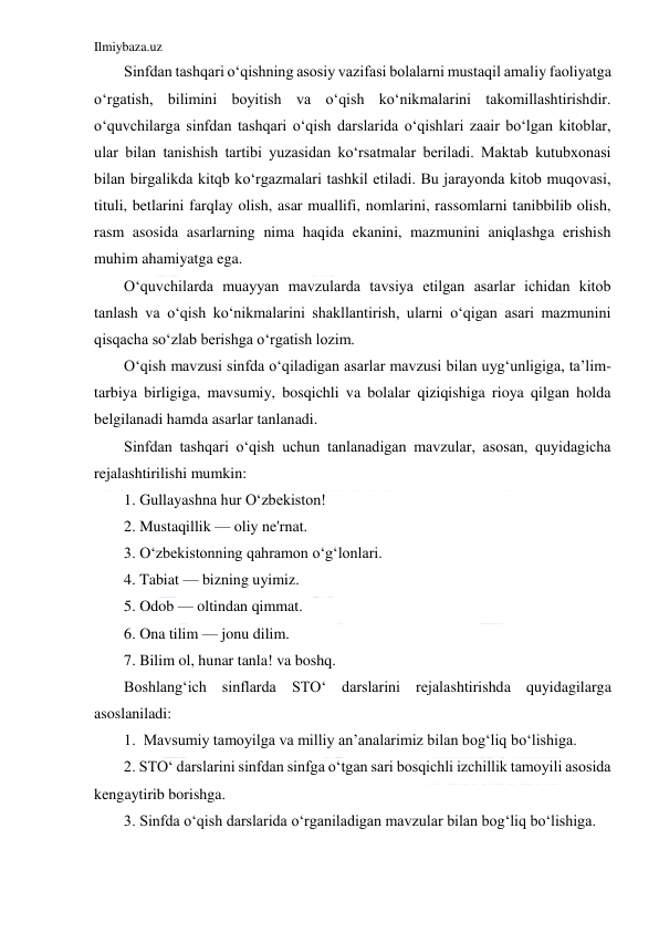 Ilmiybaza.uz 
 
Sinfdan tashqari o‘qishning asosiy vazifasi bolalarni mustaqil amaliy faoliyatga 
o‘rgatish, bilimini boyitish va o‘qish ko‘nikmalarini takomillashtirishdir. 
o‘quvchilarga sinfdan tashqari o‘qish darslarida o‘qishlari zaair bo‘lgan kitoblar, 
ular bilan tanishish tartibi yuzasidan ko‘rsatmalar beriladi. Maktab kutubxonasi 
bilan birgalikda kitqb ko‘rgazmalari tashkil etiladi. Bu jarayonda kitob muqovasi, 
tituli, betlarini farqlay olish, asar muallifi, nomlarini, rassomlarni tanibbilib olish, 
rasm asosida asarlarning nima haqida ekanini, mazmunini aniqlashga erishish 
muhim ahamiyatga ega. 
O‘quvchilarda muayyan mavzularda tavsiya etilgan asarlar ichidan kitob 
tanlash va o‘qish ko‘nikmalarini shakllantirish, ularni o‘qigan asari mazmunini 
qisqacha so‘zlab berishga o‘rgatish lozim. 
O‘qish mavzusi sinfda o‘qiladigan asarlar mavzusi bilan uyg‘unligiga, ta’lim-
tarbiya birligiga, mavsumiy, bosqichli va bolalar qiziqishiga rioya qilgan holda 
belgilanadi hamda asarlar tanlanadi. 
Sinfdan tashqari o‘qish uchun tanlanadigan mavzular, asosan, quyidagicha 
rejalashtirilishi mumkin: 
1. Gullayashna hur O‘zbekiston! 
2. Mustaqillik — oliy ne'rnat. 
3. O‘zbekistonning qahramon o‘g‘lonlari. 
4. Tabiat — bizning uyimiz. 
5. Odob — oltindan qimmat. 
6. Ona tilim — jonu dilim. 
7. Bilim ol, hunar tanla! va boshq. 
Boshlang‘ich sinflarda STO‘ darslarini rejalashtirishda quyidagilarga 
asoslaniladi: 
1.  Mavsumiy tamoyilga va milliy an’analarimiz bilan bog‘liq bo‘lishiga. 
2. STO‘ darslarini sinfdan sinfga o‘tgan sari bosqichli izchillik tamoyili asosida 
kengaytirib borishga. 
3. Sinfda o‘qish darslarida o‘rganiladigan mavzular bilan bog‘liq bo‘lishiga. 
