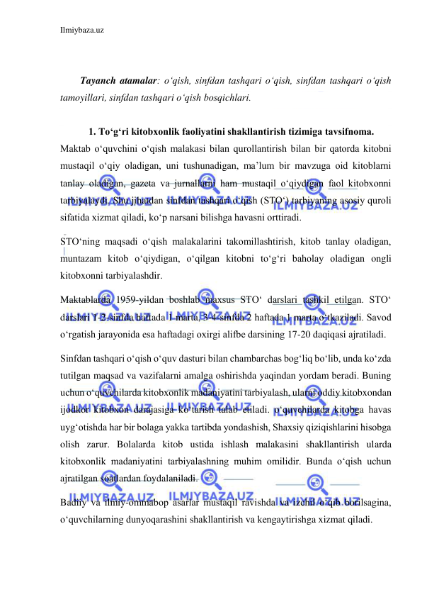 Ilmiybaza.uz 
 
 
 
Tayanch atamalar: o‘qish, sinfdan tashqari o‘qish, sinfdan tashqari o‘qish 
tamoyillari, sinfdan tashqari o‘qish bosqichlari. 
 
1. Toʻgʻri kitobxonlik faoliyatini shakllantirish tizimiga tavsifnoma. 
Maktab o‘quvchini o‘qish malakasi bilan qurollantirish bilan bir qatorda kitobni 
mustaqil o‘qiy oladigan, uni tushunadigan, ma’lum bir mavzuga oid kitoblarni 
tanlay oladigan, gazeta va jurnallarni ham mustaqil o‘qiydigan faol kitobxonni 
tarbiyalaydi. Shu jihatdan sinfdan tashqari o‘qish (STO‘) tarbiyaning asosiy quroli 
sifatida xizmat qiladi, ko‘p narsani bilishga havasni orttiradi. 
STO‘ning maqsadi o‘qish malakalarini takomillashtirish, kitob tanlay oladigan, 
muntazam kitob o‘qiydigan, o‘qilgan kitobni to‘g‘ri baholay oladigan ongli 
kitobxonni tarbiyalashdir. 
Maktablarda 1959-yildan boshlab maxsus STO‘ darslari tashkil etilgan. STO‘ 
darslari 1-2-sinfda haftada 1 marta, 3-4-sinfda 2 haftada 1 marta o‘tkaziladi. Savod 
o‘rgatish jarayonida esa haftadagi oxirgi alifbe darsining 17-20 daqiqasi ajratiladi. 
Sinfdan tashqari o‘qish o‘quv dasturi bilan chambarchas bog‘liq bo‘lib, unda ko‘zda 
tutilgan maqsad va vazifalarni amalga oshirishda yaqindan yordam beradi. Buning 
uchun o‘quvchilarda kitobxonlik madaniyatini tarbiyalash, ularni oddiy kitobxondan 
ijodkor kitobxon darajasiga ko‘tarish talab etiladi. o‘quvchilarda kitobga havas 
uyg‘otishda har bir bolaga yakka tartibda yondashish, Shaxsiy qiziqishlarini hisobga 
olish zarur. Bolalarda kitob ustida ishlash malakasini shakllantirish ularda 
kitobxonlik madaniyatini tarbiyalashning muhim omilidir. Bunda o‘qish uchun 
ajratilgan soatlardan foydalaniladi. 
Badiiy va ilmiy-ommabop asarlar mustaqil ravishda va izchil o‘qib borilsagina, 
o‘quvchilarning dunyoqarashini shakllantirish va kengaytirishga xizmat qiladi. 
