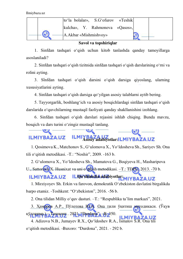 Ilmiybaza.uz 
 
 
to‘la bolalar»,  S.G‘ofurov  «Teshik 
kulcha», 
Y. 
Rahmonova 
«Qasos», 
A.Akbar «Mishmishvoy» 
Savol va topshiriqlar 
1. Sinfdan tashqari o‘qish uchun kitob tanlashda qanday tamoyillarga 
asoslaniladi? 
2. Sinfdan tashqari o‘qish tizitnida sinfdan tashqari o‘qish darslarining o‘rni va 
rolini ayting. 
3. Slnfdan tashqari o‘qish darsini o‘qish darsiga qiyoslang, ularning 
xususiyatlarini ayting. 
4. Sinfdan tashqari o‘qish darsiga qo‘yilgan asosiy talablarni aytib bering. 
5. Tayyorgarlik, boshlang‘ich va asosiy bosqichlardagi sinfdan tashqari o‘qish 
darslarida o‘quvchilarning mustaqil faoliyati qanday shakllanishini izohlang. 
6. Sinfdan tashqari o‘qish darslari rejasini ishlab chiqing. Bunda mavzu, 
bosqich va dars turini o‘zingiz mustaqil tanlang. 
 
Asosiy adabiyotlar: 
1. Qosimova K., Matchonov S., Gʻulomova X., Yoʻldosheva Sh., Sariyev Sh. Ona 
tili oʻqitish metodikasi. -T.: “Noshir”, 2009. -163 b. 
2. Gʻulomova X., Yoʻldosheva Sh., Mamatova G., Boqiyeva H., Masharipova 
U., Sattorova X. Husnixat va uni oʻqitish metodikasi. –T.: TDPU, 2013. -70 b. 
Qoʻshimcha adabiyotlar: 
1. Mirziyoyev Sh. Erkin va farovon, demokratik Oʻzbekiston davlatini birgalikda 
barpo etamiz. -Toshkent: “Oʻzbekiston”, 2016. -56 b. 
2. Ona tilidan Milliy oʻquv dasturi. –T.: “Respublika ta’lim markazi”, 2021.  
3. Ҳамроев А.Р., Пўлотова Ю.А. Она тили ўқитиш методикаси. (Ўқув 
қўлланма.) – Тошкент . 2021. “Durdona”. –B. 350.   
4. Adizova N.B., Jumayev R.X., Qoʻldoshev R.A., Ismatov S.R. Ona tili 
oʻqitish metodikasi. -Buxoro: “Durdona”, 2021. - 292 b. 
