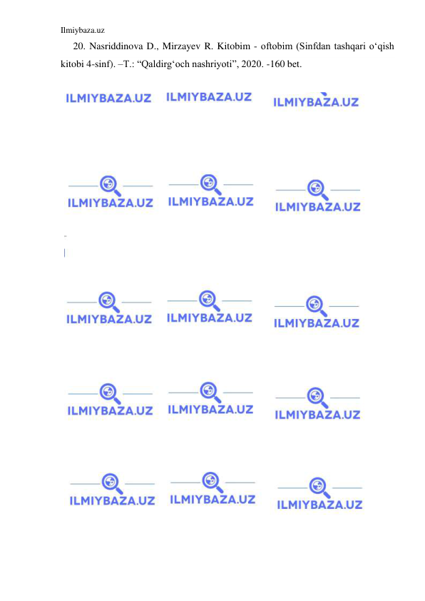 Ilmiybaza.uz 
 
     20. Nasriddinova D., Mirzayev R. Kitobim - oftobim (Sinfdan tashqari oʻqish 
kitobi 4-sinf). –T.: “Qaldirgʻoch nashriyoti”, 2020. -160 bet. 
 
 
