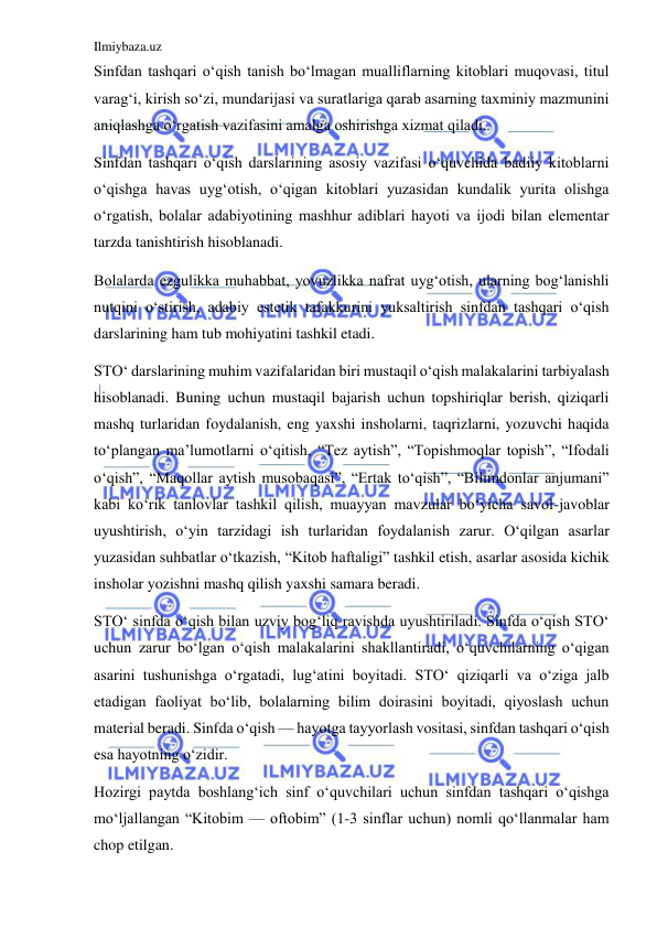 Ilmiybaza.uz 
 
Sinfdan tashqari o‘qish tanish bo‘lmagan mualliflarning kitoblari muqovasi, titul 
varag‘i, kirish so‘zi, mundarijasi va suratlariga qarab asarning taxminiy mazmunini 
aniqlashga o‘rgatish vazifasini amalga oshirishga xizmat qiladi. 
Sinfdan tashqari o‘qish darslarining asosiy vazifasi o‘quvchida badiiy kitoblarni 
o‘qishga havas uyg‘otish, o‘qigan kitoblari yuzasidan kundalik yurita olishga 
o‘rgatish, bolalar adabiyotining mashhur adiblari hayoti va ijodi bilan elementar 
tarzda tanishtirish hisoblanadi. 
Bolalarda ezgulikka muhabbat, yovuzlikka nafrat uyg‘otish, ularning bog‘lanishli 
nutqini o‘stirish, adabiy estetik tafakkurini yuksaltirish sinfdan tashqari o‘qish 
darslarining ham tub mohiyatini tashkil etadi. 
STO‘ darslarining muhim vazifalaridan biri mustaqil o‘qish malakalarini tarbiyalash 
hisoblanadi. Buning uchun mustaqil bajarish uchun topshiriqlar berish, qiziqarli 
mashq turlaridan foydalanish, eng yaxshi insholarni, taqrizlarni, yozuvchi haqida 
to‘plangan ma’lumotlarni o‘qitish, “Tez aytish”, “Topishmoqlar topish”, “Ifodali 
o‘qish”, “Maqollar aytish musobaqasi”, “Ertak to‘qish”, “Bilimdonlar anjumani” 
kabi ko‘rik tanlovlar tashkil qilish, muayyan mavzular bo‘yicha savol-javoblar 
uyushtirish, o‘yin tarzidagi ish turlaridan foydalanish zarur. O‘qilgan asarlar 
yuzasidan suhbatlar o‘tkazish, “Kitob haftaligi” tashkil etish, asarlar asosida kichik 
insholar yozishni mashq qilish yaxshi samara beradi. 
STO‘ sinfda o‘qish bilan uzviy bog‘liq ravishda uyushtiriladi. Sinfda o‘qish STO‘ 
uchun zarur bo‘lgan o‘qish malakalarini shakllantiradi, o‘quvchilarning o‘qigan 
asarini tushunishga o‘rgatadi, lug‘atini boyitadi. STO‘ qiziqarli va o‘ziga jalb 
etadigan faoliyat bo‘lib, bolalarning bilim doirasini boyitadi, qiyoslash uchun 
material beradi. Sinfda o‘qish — hayotga tayyorlash vositasi, sinfdan tashqari o‘qish 
esa hayotning o‘zidir. 
Hozirgi paytda boshlang‘ich sinf o‘quvchilari uchun sinfdan tashqari o‘qishga 
mo‘ljallangan “Kitobim — oftobim” (1-3 sinflar uchun) nomli qo‘llanmalar ham 
chop etilgan. 
