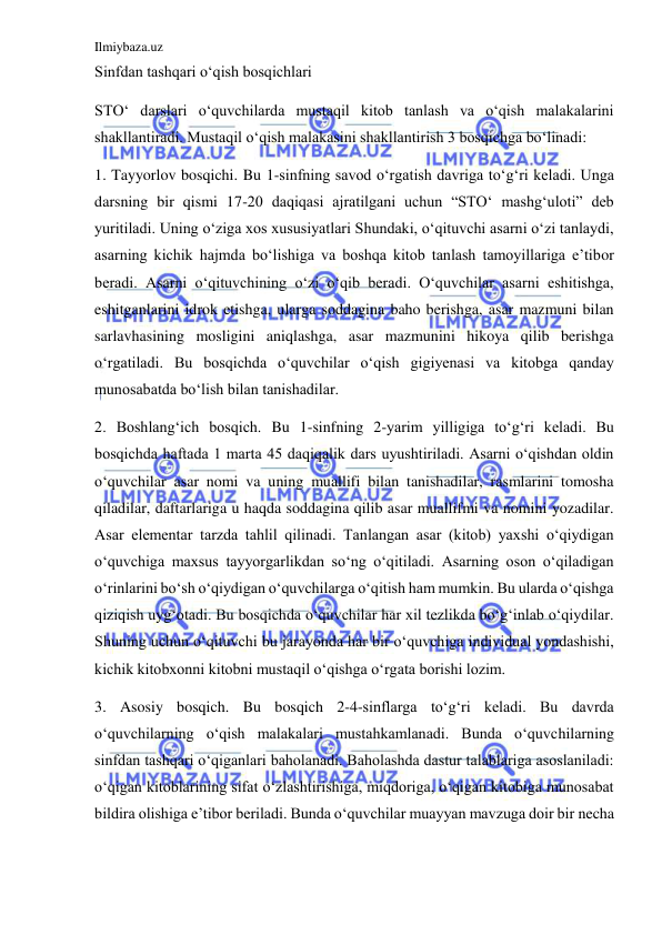 Ilmiybaza.uz 
 
Sinfdan tashqari o‘qish bosqichlari 
STO‘ darslari o‘quvchilarda mustaqil kitob tanlash va o‘qish malakalarini 
shakllantiradi. Mustaqil o‘qish malakasini shakllantirish 3 bosqichga bo‘linadi: 
1. Tayyorlov bosqichi. Bu 1-sinfning savod o‘rgatish davriga to‘g‘ri keladi. Unga 
darsning bir qismi 17-20 daqiqasi ajratilgani uchun “STO‘ mashg‘uloti” deb 
yuritiladi. Uning o‘ziga xos xususiyatlari Shundaki, o‘qituvchi asarni o‘zi tanlaydi, 
asarning kichik hajmda bo‘lishiga va boshqa kitob tanlash tamoyillariga e’tibor 
beradi. Asarni o‘qituvchining o‘zi o‘qib beradi. O‘quvchilar asarni eshitishga, 
eshitganlarini idrok etishga, ularga soddagina baho berishga, asar mazmuni bilan 
sarlavhasining mosligini aniqlashga, asar mazmunini hikoya qilib berishga 
o‘rgatiladi. Bu bosqichda o‘quvchilar o‘qish gigiyenasi va kitobga qanday 
munosabatda bo‘lish bilan tanishadilar. 
2. Boshlang‘ich bosqich. Bu 1-sinfning 2-yarim yilligiga to‘g‘ri keladi. Bu 
bosqichda haftada 1 marta 45 daqiqalik dars uyushtiriladi. Asarni o‘qishdan oldin 
o‘quvchilar asar nomi va uning muallifi bilan tanishadilar, rasmlarini tomosha 
qiladilar, daftarlariga u haqda soddagina qilib asar muallifmi va nomini yozadilar. 
Asar elementar tarzda tahlil qilinadi. Tanlangan asar (kitob) yaxshi o‘qiydigan 
o‘quvchiga maxsus tayyorgarlikdan so‘ng o‘qitiladi. Asarning oson o‘qiladigan 
o‘rinlarini bo‘sh o‘qiydigan o‘quvchilarga o‘qitish ham mumkin. Bu ularda o‘qishga 
qiziqish uyg‘otadi. Bu bosqichda o‘quvchilar har xil tezlikda bo‘g‘inlab o‘qiydilar. 
Shuning uchun o‘qituvchi bu jarayonda har bir o‘quvchiga individual yondashishi, 
kichik kitobxonni kitobni mustaqil o‘qishga o‘rgata borishi lozim. 
3. Asosiy bosqich. Bu bosqich 2-4-sinflarga to‘g‘ri keladi. Bu davrda 
o‘quvchilarning o‘qish malakalari mustahkamlanadi. Bunda o‘quvchilarning 
sinfdan tashqari o‘qiganlari baholanadi. Baholashda dastur talablariga asoslaniladi: 
o‘qigan kitoblarining sifat o‘zlashtirishiga, miqdoriga, o‘qigan kitobiga munosabat 
bildira olishiga e’tibor beriladi. Bunda o‘quvchilar muayyan mavzuga doir bir necha 
