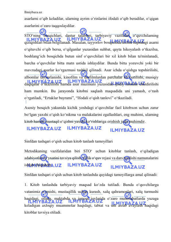 Ilmiybaza.uz 
 
asarlarni o‘qib keladilar, ularning ayrim o‘rinlarini ifodali o‘qib beradilar, o‘qigan 
asarlarini o‘zaro taqqoslaydilar. 
STO‘ning bosqichlari, dastur talablari, tarbiyaviy vazifalari o‘quvchilarning 
qiziqishlari bilan belgilanadi. Masalan, tayyorlov bosqichida kichik hajmdagi asarni 
o‘qituvchi o‘qib bersa, o‘qilganlar yuzasidan suhbat, qayta hikoyalash o‘tkazilsa, 
boshlang‘ich bosqichda butun sinf o‘quvchilari bir xil kitob bilan ta'minlanadi, 
barcha o‘quvchilar bitta matn ustida ishlaydilar. Bunda bitta yozuvchi yoki bir 
mavzudagi asarlar ko‘rgazmasi tashkil qilinadi. Asar ichda o‘qishga topshirilishi, 
albomlar tayyorlanishi, kinofilm va diafilmlardan parchalar ko‘rsatilishi, musiqiy 
daqiqalar o‘tkazilishi hamda asar mazmuni yuzasidan ijodiy rasmlar chizdirilishi 
ham mumkin. Bu jarayonda kitobni saqlash maqsadida uni yamash, o‘rash 
o‘rgatiladi, “Ertaklar bayrami”, “Ifodali o‘qish tanlovi” o‘tkaziladi. 
Asosiy bosqich yakunida kichik yoshdagi o‘quvchilar faol kitobxon uchun zarur 
bo‘lgan yaxshi o‘qish ko‘nikma va malakalarini egallashlari, eng muhimi, ularning 
kitob hamda mustaqil o‘qishni yaxshi ko‘rishlariga erishish juda muhimdir. 
 
Sinfdan tashqari o‘qish uchun kitob tanlash tamoyillari 
Metodikaning vazifalaridan biri STO‘ uchun kitoblar tanlash, o‘qiladigan 
adabiyotlar ro‘yxatini tavsiya qilish, yillik o‘quv rejasi va dars tuzilishi namunalarini 
ishlab chiqishdir. 
Sinfdan tashqari o‘qish uchun kitob tanlashda quyidagi tamoyillarga amal qilinadi: 
1. Kitob tanlashda tarbiyaviy maqsad ko‘zda tutiladi. Bunda o‘quvchilarga 
vatanimiz o‘tmishi, mustaqillik uchun kurash, xalq qahramonlari, xalq turmushi 
haqidagi, oilada, maktabda va jamoat joylarida o‘zaro munosabatlarda yuzaga 
keladigan axloqiy muammolar haqidagi, tabiat va uni asrab avaylash haqidagi 
kitoblar tavsiya etiladi. 
