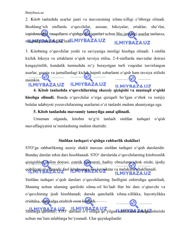 Ilmiybaza.uz 
 
2. Kitob tanlashda asarlar janri va mavzusining xilma-xilligi e’tiborga olinadi. 
Boshlang‘ich sinflarda o‘quvchilar, asosan, hikoyalar, ertaklar, she’rlar, 
topishmoqlar, rnaqollarni o‘qishga qiziqqanlari uchun Shu janrdagi asarlar tanlansa, 
maqsadga muvofiq bo‘ladi. 
3. Kitobning o‘quvchilar yoshi va saviyasiga mosligi hisobga olinadi. 1-sinfda 
kichik hikoya va ertaklarni o‘qish tavsiya etilsa, 2-4-sinflarda mavzular doirasi 
kengaytirilib, kundalik turmushda ro‘y berayotgan turli voqealar tasvirlangan 
asarlar, gazeta va jurnallardagi kichik hajmli xabarlarni o‘qish ham tavsiya etilishi 
mumkin. 
4. Kitob tanlashda o‘quvchilarning shaxsiy qiziqishi va mustaqil o‘qishi 
hisobga olinadi. Bunda o‘quvchilar o‘ziga qiziqarli bo‘lgan o‘zbek va xorijiy 
bolalar adabiyoti yozuvchilarining asarlarini o‘zi tanlashi muhim ahamiyatga ega. 
5. Kitob tanlashda mavsumiy tamoyilga amal qilinadi. 
Umuman 
olganda, 
kitobni 
to‘g‘ri 
tanlash 
sinfdan 
tashqari 
o‘qish 
muvaffaqiyatini ta’minlashning muhim shartidir. 
 
Sinfdan tashqari o‘qishga rahbarlik shakllari 
STO‘ga rahbarlikning asosiy shakli maxsus sinfdan tashqari o‘qish darslaridir. 
Bunday darslar erkin dars hisoblanadi. STO‘ darslarida o‘quvchilarning kitobxonlik 
qiziqishlari, bilim doirasi, estetik taassuroti, badiiy obrazlarni idrok etishi, ijodiy 
qobiliyati rivojlanadi; faol kitobxonga xos ko‘nikma va malakalar shakllanadi. 
Sinfdan tashqari o‘qish darslari o‘quvchilarning faolligini oshirishga qaratiladi, 
Shuning uchun ularning qurilishi xilma-xil bo‘ladi Har bir dars o‘qituvchi va 
o‘quvchining ijodi hisoblanadi; darsda qanchalik xilma-xillikka, hayotiylikka 
erishilsa, maqsadga erishish oson kechadi. 
Shularga qaramay, STO‘ darslari o‘z oldiga qo‘yilgan vazifalarni amalga oshirishi 
uchun ma’lum talablarga bo‘ysunadi. Ular quyidagilardir: 
