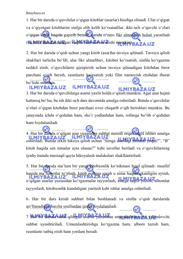 Ilmiybaza.uz 
 
1. Har bir darsda o‘quvchilar o‘qigan kitoblar (asarlar) hisobga olinadi. Ular o‘qigan 
va o‘qiyotgan kitoblarini sinfga olib kelib ko‘rsatadilar, ikki-uch o‘quvchi o‘zlari 
o‘qigan kitob haqida gapirib beradi, darsda o‘zaro fikr almashish holati yaratiladi 
(bu holat darsdan tashqari vaqtda ham davom etishi mumkin). 
2. Har bir darsda o‘qish uchun yangi kitob (asar)lar tavsiya qilinadi. Tavsiya qilish 
shakllari turlicha bo‘lib, ular fikr almaShuv, kitobni ko‘rsatish, sinfda ko‘rgazma 
tashkil etish, o‘quvchilarni qiziqtirish uchun tavsiya qilinadigan kitobdan biror 
parchani o‘qib berish, rasmlarni ko‘rsatish yoki film namoyish etishdan iborat 
bo‘lishi mumkin. 
3. Har bir darsda o‘quvchilarga asarni yaxlit holda o‘qitish mumkin. Agar asar hajmi 
kattaroq bo‘lsa, bu ish ikki-uch dars davomida amalga oshiriladi. Bunda o‘quvchilar 
o‘zlari o‘qigan kitobdan biror parchani ovoz chiqarib o‘qib berishlari mumkin. Bu 
jarayonda ichda o‘qishdan ham, she’r yodlashdan ham, rollarga bo‘lib o‘qishdan 
ham foydalaniladi. 
4. Har bir darsda o‘qilgan asar yuzasidan suhbat metodi orqali tahlil ishlari amalga 
oshiriladi. Bunda erkin hikoya qilish uchun “Senga asardagi nimalar yoqdi?”, “B” 
kitob haqida sen nimalar ayta olasan?” kabi savollar beriladi va o‘quvchilarning 
ijodiy hamda mustaqil qayta hikoyalash malakalari shakllantiriladi. 
5. Har bir darsda ma’lum bir yangi kitobxonlik ko‘nikmasi hosil qilinadi: muallif 
haqida ma’lumotlar to‘plash, kitob nomiga qarab u nima haqida ekanligini aytish, 
o‘qilgan asarlar yuzasidan ko‘rgazmalar tayyorlash, asarga taqriz yozish, albomlar 
tayyorlash, kitobxonltk kundaligini yuritish kabi ishlar amalga oshiriladi. 
6. Har bir dars kirish suhbati bilan boshlanadi va sinfda o‘qish darslarida 
qo‘llanadigan barcha usullardan ijodiy foydalaniladi. 
7. Har bir darsda tahlil qilingan asarlar yuzasidan umumlashtiruvchi, yakunlovchi 
suhbat uyushtiriladi. Umumlashtirishga ko‘rgazma ham, albom tuzish ham, 
rasmlarni tatbiq etish ham yordam beradi.  
