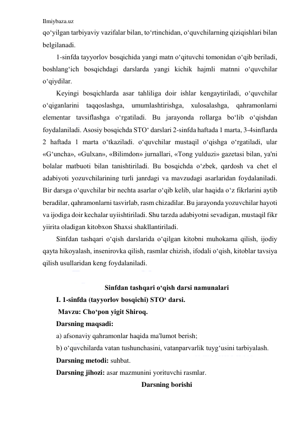 Ilmiybaza.uz 
 
qo‘yilgan tarbiyaviy vazifalar bilan, to‘rtinchidan, o‘quvchilarning qiziqishlari bilan 
belgilanadi. 
1-sinfda tayyorlov bosqichida yangi matn o‘qituvchi tomonidan o‘qib beriladi, 
boshlang‘ich bosqichdagi darslarda yangi kichik hajmli matnni o‘quvchilar 
o‘qiydilar. 
Keyingi bosqichlarda asar tahliliga doir ishlar kengaytiriladi, o‘quvchilar 
o‘qiganlarini taqqoslashga, umumlashtirishga, xulosalashga, qahramonlarni 
elementar tavsiflashga o‘rgatiladi. Bu jarayonda rollarga bo‘lib o‘qishdan 
foydalaniladi. Asosiy bosqichda STO‘ darslari 2-sinfda haftada 1 marta, 3-4sinflarda 
2 haftada 1 marta o‘tkaziladi. o‘quvchilar mustaqil o‘qishga o‘rgatiladi, ular 
«G‘uncha», «Gulxan», «Bilimdon» jurnallari, «Tong yulduzi» gazetasi bilan, ya'ni 
bolalar matbuoti bilan tanishtiriladi. Bu bosqichda o‘zbek, qardosh va chet el 
adabiyoti yozuvchilarining turli janrdagi va mavzudagi asarlaridan foydalaniladi. 
Bir darsga o‘quvchilar bir nechta asarlar o‘qib kelib, ular haqida o‘z fikrlarini aytib 
beradilar, qahramonlarni tasvirlab, rasm chizadilar. Bu jarayonda yozuvchilar hayoti 
va ijodiga doir kechalar uyiishtiriladi. Shu tarzda adabiyotni sevadigan, mustaqil fikr 
yiirita oladigan kitobxon Shaxsi shakllantiriladi. 
Sinfdan tashqari o‘qish darslarida o‘qilgan kitobni muhokama qilish, ijodiy 
qayta hikoyalash, insenirovka qilish, rasmlar chizish, ifodali o‘qish, kitoblar tavsiya 
qilish usullaridan keng foydalaniladi. 
 
Sinfdan tashqari o‘qish darsi namunalari 
I. 1-sinfda (tayyorlov bosqichi) STO‘ darsi. 
 Mavzu: Cho‘pon yigit Shiroq.  
Darsning maqsadi: 
a) afsonaviy qahramonlar haqida ma'lumot berish; 
b) o‘quvchilarda vatan tushunchasini, vatanparvarlik tuyg‘usini tarbiyalash. 
Darsning metodi: suhbat. 
Darsning jihozi: asar mazmunini yorituvchi rasmlar. 
Darsning borishi 
