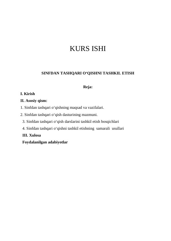 KURS ISHI
SINFDAN TASHQARI O‘QISHNI TASHKIL ETISH
Reja:
I. Kirish
II. Asosiy qism:
1. Sinfdan tashqari o‘qishning maqsad va vazifalari.
2. Sinfdan tashqari o‘qish dasturining mazmuni.
3. Sinfdan tashqari o‘qish darslarini tashkil etish bosqichlari  
4. Sinfdan tashqari o‘qishni tashkil etishning  samarali  usullari 
III. Xulosa
Foydalanilgan adabiyotlar
