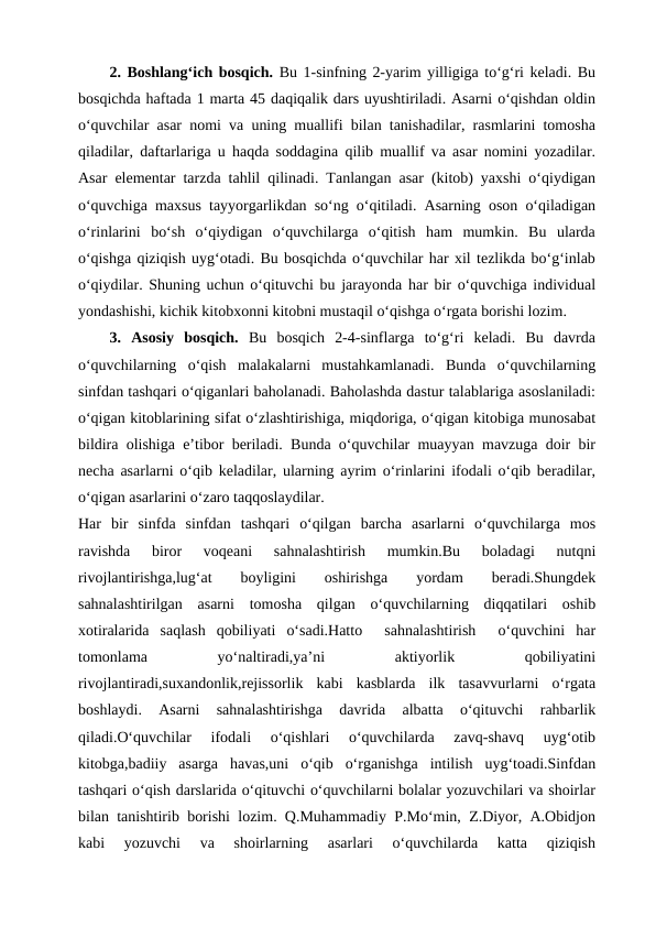 2. Boshlang‘ich bosqich. Bu 1-sinfning 2-yarim yilligiga to‘g‘ri keladi. Bu
bosqichda haftada 1 marta 45 daqiqalik dars uyushtiriladi. Asarni o‘qishdan oldin
o‘quvchilar asar nomi va uning muallifi bilan tanishadilar, rasmlarini tomosha
qiladilar, daftarlariga u haqda soddagina qilib muallif va asar nomini yozadilar.
Asar elementar tarzda tahlil qilinadi. Tanlangan asar (kitob) yaxshi o‘qiydigan
o‘quvchiga maxsus tayyorgarlikdan so‘ng o‘qitiladi. Asarning oson o‘qiladigan
o‘rinlarini  bo‘sh  o‘qiydigan  o‘quvchilarga  o‘qitish  ham  mumkin.  Bu  ularda
o‘qishga qiziqish uyg‘otadi. Bu bosqichda o‘quvchilar har xil tezlikda bo‘g‘inlab
o‘qiydilar. Shuning uchun o‘qituvchi bu jarayonda har bir o‘quvchiga individual
yondashishi, kichik kitobxonni kitobni mustaqil o‘qishga o‘rgata borishi lozim.
3.  Asosiy  bosqich. Bu  bosqich  2-4-sinflarga  to‘g‘ri  keladi.  Bu  davrda
o‘quvchilarning  o‘qish  malakalarni  mustahkamlanadi.  Bunda  o‘quvchilarning
sinfdan tashqari o‘qiganlari baholanadi. Baholashda dastur talablariga asoslaniladi:
o‘qigan kitoblarining sifat o‘zlashtirishiga, miqdoriga, o‘qigan kitobiga munosabat
bildira olishiga e’tibor beriladi. Bunda o‘quvchilar muayyan mavzuga doir bir
necha asarlarni o‘qib keladilar, ularning ayrim o‘rinlarini ifodali o‘qib beradilar,
o‘qigan asarlarini o‘zaro taqqoslaydilar. 
Har  bir  sinfda  sinfdan  tashqari  o‘qilgan  barcha  asarlarni  o‘quvchilarga  mos
ravishda  biror  voqeani  sahnalashtirish  mumkin.Bu  boladagi  nutqni
rivojlantirishga,lug‘at  boyligini
 oshirishga
 yordam
 beradi.Shungdek
sahnalashtirilgan  asarni  tomosha  qilgan  o‘quvchilarning  diqqatilari  oshib
xotiralarida  saqlash  qobiliyati  o‘sadi.Hatto   sahnalashtirish   o‘quvchini  har
tomonlama
 
yo‘naltiradi,ya’ni
 
aktiyorlik
 
qobiliyatini
rivojlantiradi,suxandonlik,rejissorlik  kabi  kasblarda  ilk  tasavvurlarni  o‘rgata
boshlaydi.  Asarni  sahnalashtirishga  davrida  albatta  o‘qituvchi  rahbarlik
qiladi.O‘quvchilar  ifodali  o‘qishlari  o‘quvchilarda  zavq-shavq  uyg‘otib
kitobga,badiiy  asarga  havas,uni  o‘qib  o‘rganishga  intilish  uyg‘toadi.Sinfdan
tashqari o‘qish darslarida o‘qituvchi o‘quvchilarni bolalar yozuvchilari va shoirlar
bilan tanishtirib borishi lozim. Q.Muhammadiy P.Mo‘min, Z.Diyor, A.Obidjon
kabi  yozuvchi  va  shoirlarning  asarlari  o‘quvchilarda  katta  qiziqish
