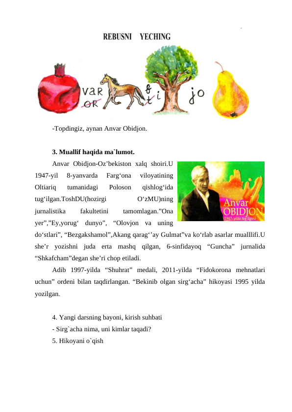 -Topdingiz, aynan Anvar Obidjon.
3. Muallif haqida ma`lumot.
Anvar  Obidjon-Oz’bekiston  xalq  shoiri.U
1947-yil  8-yanvarda  Farg‘ona  viloyatining
Oltiariq  tumanidagi  Poloson  qishlog‘ida
tug‘ilgan.ToshDU(hozirgi
 
O‘zMU)ning
jurnalistika
 
fakultetini
 
tamomlagan.”Ona
yer”,”Ey,yorug‘  dunyo”,  “Olovjon  va  uning
do‘stlari”, “Bezgakshamol”,Akang qarag‘’ay Gulmat”va ko‘rlab asarlar mualllifi.U
she’r  yozishni  juda  erta  mashq  qilgan,  6-sinfidayoq  “Guncha”  jurnalida
“Shkafcham”degan she’ri chop etiladi.
Adib  1997-yilda  “Shuhrat”  medali,  2011-yilda  “Fidokorona  mehnatlari
uchun” ordeni bilan taqdirlangan. “Bekinib olgan sirg‘acha” hikoyasi 1995 yilda
yozilgan. 
4. Yangi darsning bayoni, kirish suhbati
- Sirg`acha nima, uni kimlar taqadi?
5. Hikoyani o`qish
