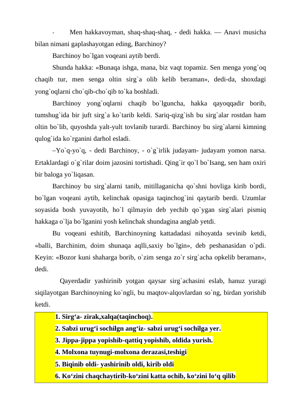 -
Men hakkavoyman, shaq-shaq-shaq, - dedi hakka. — Anavi musicha
bilan nimani gaplashayotgan eding, Barchinoy?
Barchinoy bo`lgan voqeani aytib berdi.
Shunda hakka: «Bunaqa ishga, mana, biz vaqt topamiz. Sen menga yong`oq
chaqib  tur,  men  senga  oltin  sirg`a  olib  kelib  beraman»,  dedi-da,  shoxdagi
yong`oqlarni cho`qib-cho`qib to`ka boshladi.
Barchinoy  yong`oqlarni  chaqib  bo`lguncha,  hakka  qayoqqadir  borib,
tumshug`ida bir juft sirg`a ko`tarib keldi. Sariq-qizg`ish bu sirg`alar rostdan ham
oltin bo`lib, quyoshda yalt-yult tovlanib turardi. Barchinoy bu sirg`alarni kimning
qulog`ida ko`rganini darhol esladi.
–Yo`q-yo`q, - dedi Barchinoy, - o`g`irlik judayam- judayam yomon narsa.
Ertaklardagi o`g`rilar doim jazosini tortishadi. Qing`ir qo`l bo`Isang, sen ham oxiri
bir baloga yo`liqasan.
Barchinoy bu sirg`alarni tanib, mitillaganicha qo`shni hovliga kirib bordi,
bo`lgan voqeani aytib, kelinchak opasiga taqinchog`ini qaytarib berdi. Uzumlar
soyasida  bosh  yuvayotib,  ho`l  qilmayin  deb  yechib  qo`ygan  sirg`alari  pismiq
hakkaga o`lja bo`lganini yosh kelinchak shundagina anglab yetdi.
Bu  voqeani  eshitib,  Barchinoyning  kattadadasi  nihoyatda  sevinib  ketdi,
«balli, Barchinim, doim shunaqa aqlli,saxiy bo`lgin», deb peshanasidan  o`pdi.
Keyin: «Bozor kuni shaharga borib, o`zim senga zo`r sirg`acha opkelib beraman»,
dedi.
  Qayerdadir  yashirinib yotgan qaysar sirg`achasini  eslab,  hanuz yuragi
siqilayotgan Barchinoyning ko`ngli, bu maqtov-alqovlardan so`ng, birdan yorishib
ketdi.
1. Sirg‘a- zirak,xalqa(taqinchoq).
2. Sabzi urug‘i sochilgn ang‘iz- sabzi urug‘i sochilga yer.
3. Jippa-jippa yopishib-qattiq yopishib, oldida yurish.
4. Molxona tuynugi-molxona derazasi,teshigi
5. Biqinib oldi- yashirinib oldi, kirib oldi
6. Ko‘zini chaqchaytirib-ko‘zini katta ochib, ko‘zini lo‘q qilib
