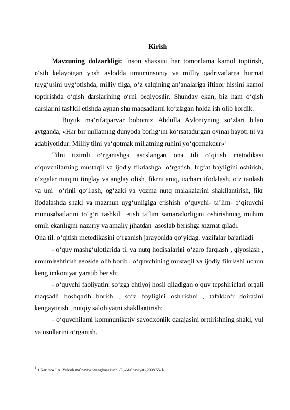 Kirish
Mavzuning dolzarbligi: Inson  shaxsini  har  tomonlama  kamol  toptirish,
o‘sib  kelayotgan  yosh  avlodda  umuminsoniy  va  milliy  qadriyatlarga  hurmat
tuyg‘usini uyg‘otishda, milliy tilga, o‘z xalqining an’analariga iftixor hissini kamol
toptirishda o‘qish darslarining o‘rni beqiyosdir. Shunday ekan, biz ham o‘qish
darslarini tashkil etishda aynan shu maqsadlarni ko‘zlagan holda ish olib bordik.
 
 Buyuk  ma’rifatparvar  bobomiz  Abdulla  Avloniyning  so‘zlari  bilan
aytganda, «Har bir millatning dunyoda borlig‘ini ko‘rsatadurgan oyinai hayoti til va
adabiyotidur. Milliy tilni yo‘qotmak millatning ruhini yo‘qotmakdur»1
Tilni  tizimli  o‘rganishga  asoslangan  ona  tili  o‘qitish  metodikasi
o‘quvchilarning mustaqil va ijodiy fikrlashga  o‘rgatish, lug‘at boyligini oshirish,
o‘zgalar nutqini tinglay va anglay olish, fikrni aniq, ixcham ifodalash, o‘z tanlash
va uni  o‘rinli qo‘llash, og‘zaki va yozma nutq malakalarini shakllantirish, fikr
ifodalashda shakl va mazmun uyg‘unligiga erishish, o‘quvchi- ta’lim- o‘qituvchi
munosabatlarini to‘g‘ri tashkil  etish ta’lim samaradorligini oshirishning muhim
omili ekanligini nazariy va amaliy jihatdan  asoslab berishga xizmat qiladi.
Ona tili o‘qitish metodikasini o‘rganish jarayonida qo‘yidagi vazifalar bajariladi:
- o‘quv mashg‘ulotlarida til va nutq hodisalarini o‘zaro farqlash , qiyoslash ,
umumlashtirish asosida olib borib , o‘quvchining mustaqil va ijodiy fikrlashi uchun
keng imkoniyat yaratib berish;
- o‘quvchi faoliyatini so‘zga ehtiyoj hosil qiladigan o‘quv topshiriqlari orqali
maqsadli  boshqarib  borish  ,  so‘z  boyligini  oshirishni  ,  tafakko‘r  doirasini
kengaytirish , nutqiy salohiyatni shakllantirish;
- o‘quvchilarni kommunikativ savodxonlik darajasini orttirishning shakl, yul
va usullarini o‘rganish.
1 1.Karimov I.A. Yuksak ma`naviyat-yenglmas kuch.-T.,«Ma`naviyat»,2008 55- b
