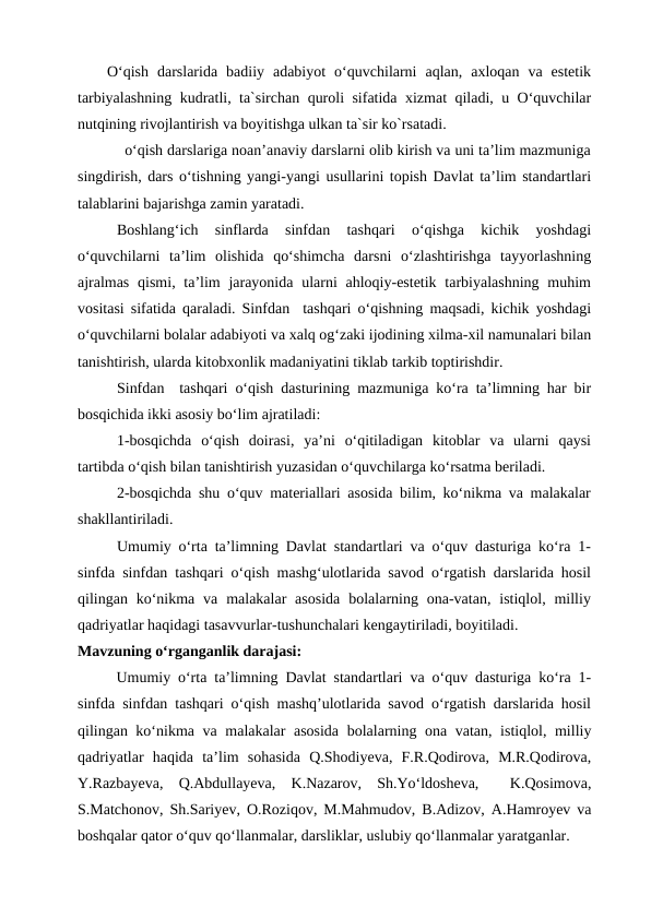 O‘qish  darslarida  badiiy  adabiyot  o‘quvchilarni  aqlan,  axloqan  va  estetik
tarbiyalashning kudratli, ta`sirchan quroli sifatida xizmat qiladi, u O‘quvchilar
nutqining rivojlantirish va boyitishga ulkan ta`sir ko`rsatadi.
  o‘qish darslariga noan’anaviy darslarni olib kirish va uni ta’lim mazmuniga
singdirish, dars o‘tishning yangi-yangi usullarini topish Davlat ta’lim standartlari
talablarini bajarishga zamin yaratadi. 
Boshlang‘ich  sinflarda  sinfdan  tashqari  o‘qishga  kichik  yoshdagi
o‘quvchilarni  ta’lim  olishida  qo‘shimcha  darsni  o‘zlashtirishga  tayyorlashning
ajralmas  qismi, ta’lim  jarayonida  ularni  ahloqiy-estetik tarbiyalashning  muhim
vositasi sifatida qaraladi. Sinfdan  tashqari o‘qishning maqsadi, kichik yoshdagi
o‘quvchilarni bolalar adabiyoti va xalq og‘zaki ijodining xilma-xil namunalari bilan
tanishtirish, ularda kitobxonlik madaniyatini tiklab tarkib toptirishdir.
Sinfdan  tashqari o‘qish dasturining mazmuniga ko‘ra ta’limning har bir
bosqichida ikki asosiy bo‘lim ajratiladi:
1-bosqichda  o‘qish  doirasi,  ya’ni  o‘qitiladigan  kitoblar  va  ularni  qaysi
tartibda o‘qish bilan tanishtirish yuzasidan o‘quvchilarga ko‘rsatma beriladi.
2-bosqichda shu o‘quv materiallari asosida bilim, ko‘nikma va malakalar
shakllantiriladi.
Umumiy o‘rta ta’limning Davlat standartlari va o‘quv dasturiga ko‘ra 1-
sinfda sinfdan tashqari o‘qish mashg‘ulotlarida savod o‘rgatish darslarida hosil
qilingan ko‘nikma va  malakalar  asosida  bolalarning ona-vatan,  istiqlol, milliy
qadriyatlar haqidagi tasavvurlar-tushunchalari kengaytiriladi, boyitiladi.
Mavzuning o‘rganganlik darajasi: 
Umumiy o‘rta ta’limning Davlat standartlari va o‘quv dasturiga ko‘ra 1-
sinfda sinfdan tashqari o‘qish mashq’ulotlarida savod o‘rgatish darslarida hosil
qilingan ko‘nikma va malakalar asosida  bolalarning ona vatan, istiqlol, milliy
qadriyatlar  haqida  ta’lim  sohasida  Q.Shodiyeva,  F.R.Qodirova,  M.R.Qodirova,
Y.Razbayeva,  Q.Abdullayeva,  K.Nazarov,  Sh.Yo‘ldosheva,   K.Qosimova,
S.Matchonov, Sh.Sariyev, O.Roziqov, M.Mahmudov, B.Adizov, A.Hamroyev va
boshqalar qator o‘quv qo‘llanmalar, darsliklar, uslubiy qo‘llanmalar yaratganlar.
