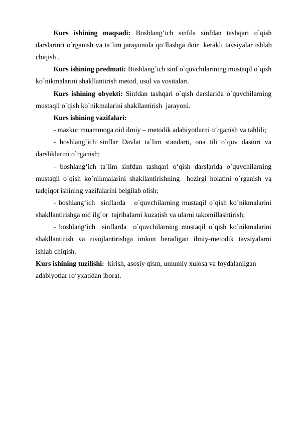 Kurs  ishining  maqsadi: Boshlangʻich sinfda  sinfdan  tashqari  o`qish
darslarinri o`rganish va ta’lim jarayonida qoʻllashga doir  kerakli tavsiyalar ishlab
chiqish .
Kurs ishining predmati: Boshlang`ich sinf o`quvchilarining mustaqil o`qish
ko`nikmalarini shakllantirish metod, usul va vositalari.
Kurs ishining obyekti: Sinfdan tashqari o`qish darslarida o`quvchilarning
mustaqil o`qish ko`nikmalarini shakllantirish  jarayoni.
Kurs ishining vazifalari:
- mazkur muammoga oid ilmiy – metodik adabiyotlarni o‘rganish va tahlili;
-  boshlang`ich  sinflar  Davlat  ta`lim  standarti,  ona  tili  o`quv  dasturi  va
darsliklarini o`rganish;
-  boshlang‘ich  ta`lim  sinfdan  tashqari  o‘qish  darslarida  o`quvchilarning
mustaqil o`qish ko`nikmalarini shakllantirishning  hozirgi holatini o`rganish va
tadqiqot ishining vazifalarini belgilab olish;
- boshlang‘ich  sinflarda   o`quvchilarning mustaqil o`qish ko`nikmalarini
shakllantirishga oid ilg`or  tajribalarni kuzatish va ularni takomillashtirish;
- boshlang‘ich  sinflarda  o`quvchilarning mustaqil o`qish ko`nikmalarini
shakllantirish  va  rivojlantirishga  imkon  beradigan  ilmiy-metodik  tavsiyalarni
ishlab chiqish.
Kurs ishining tuzilishi:  kirish, asosiy qism, umumiy xulosa va foydalanilgan 
adabiyotlar ro‘yxatidan iborat.

