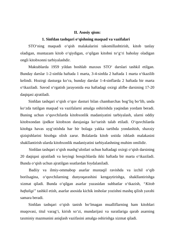 II. Asosiy qism:
1. Sinfdan tashqari o‘qishning maqsad va vazifalari
STO‘ning  maqsadi  o‘qish  malakalarini  takomillashtirish,  kitob  tanlay
oladigan, muntazam kitob o‘qiydigan, o‘qilgan kitobni to‘g‘ri baholay oladigan
ongli kitobxonni tarbiyalashdir. 
Maktablarda  1959  yildan  boshlab  maxsus  STO‘  darslari  tashkil  etilgan.
Bunday darslar 1-2-sinfda haftada 1 marta, 3-4-sinfda 2 haftada 1 marta o‘tkazilib
kelindi. Hozirgi dasturga ko‘ra, bunday darslar 1-4-sinflarda 2 haftada bir marta
o‘tkaziladi. Savod o‘rgatish jarayonida esa haftadagi oxirgi alifbe darsining 17-20
daqiqasi ajratiladi.
Sinfdan tashqari o‘qish o‘quv dasturi bilan chambarchas bog‘liq bo‘lib, unda
ko‘zda tutilgan maqsad va vazifalarni amalga oshirishda yaqindan yordam beradi.
Buning uchun o‘quvchilarda kitobxonlik madaniyatini tarbiyalash, ularni oddiy
kitobxondan  ijodkor  kitobxon  darajasiga  ko‘tarish  talab  etiladi.  O‘quvchilarda
kitobga  havas  uyg‘otishda  har  bir  bolaga  yakka  tartibda  yondashish,  shaxsiy
qiziqishlarini  hisobga  olish  zarur.  Bolalarda  kitob  ustida  ishlash  malakasini
shakllantirish ularda kitobxonlik madaniyatini tarbiyalashning muhim omilidir.
Sinfdan tashqari o‘qish mashg‘ulotlari uchun haftadagi oxirgi o‘qish darsining
20 daqiqasi ajratiladi va keyingi bosqichlarda  ikki haftada bir marta o‘tkaziladi.
Bunda o‘qish uchun ajratilgan soatlardan foydalaniladi.
Badiiy  va  ilmiy-ommabop  asarlar  mustaqil  ravishda  va  izchil  o‘qib
borilsagina, o‘quvchilarning  dunyoqarashini  kengaytirishga,  shakllantirishga
xizmat  qiladi.  Bunda  o‘qilgan  asarlar  yuzasidan suhbatlar  o‘tkazish,  “Kitob
haftaligi” tashkil etish, asarlar asosida kichik insholar yozishni mashq qilish yaxshi
samara beradi.
Sinfdan  tashqari  o‘qish tanish  bo‘lmagan  mualliflarning  ham  kitoblari
muqovasi, titul varag‘i, kirish so‘zi, mundarijasi va suratlariga qarab asarning
taxminiy mazmunini aniqlash vazifasini amalga oshirishga xizmat qiladi.
