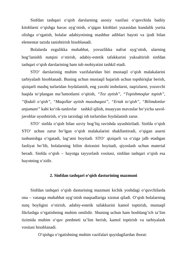 Sinfdan  tashqari  o‘qish  darslarning  asosiy  vazifasi  o‘quvchida  badiiy
kitoblarni o‘qishga havas uyg‘otish, o‘qigan kitoblari yuzasidan kundalik yurita
olishga o‘rgatish, bolalar adabiyotining mashhur adiblari hayoti va ijodi bilan
elementar tarzda tanishtirish hisoblanadi. 
Bolalarda  ezgulikka  muhabbat,  yovuzlikka  nafrat  uyg‘otish,  ularning
bog‘lanishli  nutqini  o‘stirish,  adabiy-estetik tafakkurini  yuksaltirish  sinfdan
tashqari o‘qish darslarining ham tub mohiyatini tashkil etadi.
STO‘  darslariniig  muhim  vazifalaridan  biri  mustaqil  o‘qish  malakalarini
tarbiyalash hisoblanadi. Buning uchun mustaqil bajarish uchun topshiriqlar berish,
qiziqarli mashq turlaridan foydalanish, eng yaxshi insholarni, taqrizlarni, yozuvchi
haqida to‘plangan ma’lumotlarni o‘qitish,  “Tez aytish”, “Topishmoqlar topish”,
“Ifodali o‘qish”, “Maqollar aytish musobaqasi”, “Ertak to‘qish”, “Bilimdonlar
anjumani” kabi ko‘rik-tanlovlar    tashkil qilish, muayyan mavzular bo‘yicha savol-
javoblar uyushtirish, o‘yin tarzidagi ish turlaridan foydalanish zarur.
STO‘ sinfda o‘qish bilan uzviy bog‘liq ravishda uyushtiriladi. Sinfda o‘qish
STO‘  uchun  zarur  bo‘lgan  o‘qish  malakalarini  shakllantiradi,  o‘qigan  asarni
tushunishga o‘rgatadi, lug‘atni boyitadi. STO‘ qiziqarli va o‘ziga jalb etadigan
faoliyat  bo‘lib,  bolalarning  bilim  doirasini  boyitadi,  qiyoslash  uchun  material
beradi. Sinfda o‘qish − hayotga tayyorlash vositasi, sinfdan tashqari o‘qish esa
hayotning o‘zidir.
2. Sinfdan tashqari o‘qish dasturining mazmuni
Sinfdan tashqari o‘qish dasturining mazmuni kichik yoshdagi o‘quvchilarda
ona – vatanga muhabbat uyg‘otish maqsadlariga xizmat qiladi. O‘qish bolalarning
nutq  boyligini  o‘stirish,  adabiy-estetik  tafakkurini  kamol  toptirish,  mustaqil
fikrlashga o‘rgatishning muhim omilidir. Shuning uchun ham boshlang‘ich ta’lim
tizimida  muhim  o‘quv  predmeti  ta’lim  berish,  kamol  toptirish  va  tarbiyalash
vositasi hisoblanadi.
O‘qishga o‘rgatishning muhim vazifalari quyidagilardan iborat:

