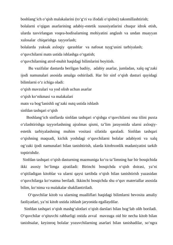 boshlang‘ich o‘qish malakalarini (to‘g‘ri va ifodali o‘qishni) takomillashtirish; 
bolalarni o‘qigan asarlarining adabiy-estetik xususiyatlarini  chuqur idrok etish,
ularda tasvirlangan voqea-hodisalarning mohiyatini anglash va undan muayyan
xulosalar  chiqarishga  tayyorlash;
bolalarda   yuksak  axloqiy   qarashlar   va  nafosat  tuyg‘usini  tarbiyalash;
o‘quvchilarni matn ustida ishlashga o‘rgatish;
o‘quvchilarning atrof-muhit haqidagi bilimlarini boyitish.
Bu vazifalar dasturda berilgan badiiy,  adabiy asarlar, jumladan, xalq og‘zaki
ijodi namunalari asosida amalga oshiriladi. Har bir sinf o‘qish dasturi quyidagi
bilimlarni o‘z ichiga oladi:
o‘qish mavzulari va yod olish uchun asarlar
o‘qish ko‘nikmasi va malakalari
matn va bog‘lanishli og‘zaki nutq ustida ishlash
sinfdan tashqari o‘qish
    Boshlang‘ich sinflarda sinfdan tashqari o‘qishga o‘quvchilarni ona tilini puxta
o‘zlashtirishga tayyorlashning ajralmas qismi, ta’lim jarayonida ularni axloqiy-
estetik  tarbiyalashning  muhim  vositasi  sifatida  qaraladi.  Sinfdan  tashqari
o‘qishning  maqsadi,  kichik  yoshdagi  o‘quvchilarni  bolalar  adabiyoti  va  xalq
og‘zaki ijodi namunalari bilan tanishtirish, ularda kitobxonlik madaniyatini tarkib
toptirishdir.
  Sinfdan tashqari o‘qish dasturning mazmuniga ko‘ra ta’limning har bir bosqichida
ikki  asosiy  bo‘limga  ajratiladi:  Birinchi  bosqichda  o‘qish  doirasi,  ya’ni
o‘qitiladigan kitoblar va ularni qaysi tartibda o‘qish bilan tanishtirish yuzasidan
o‘quvchilarga ko‘rsatma beriladi. Ikkinchi bosqichda shu o‘quv materiallar asosida
bilim, ko‘nima va malakalar shakllantiriladi.
     O‘quvchilar kitob va ularning mualliflari haqidagi bilimlarni bevosita amaliy
faoliyatlari, ya’ni kitob ustida ishlash jaryonida egallaydilar.
   Sinfdan tashqari o‘qish mashg‘ulotlari o‘qish darslari bilan bog‘lab olib boriladi.
O‘quvchilar o‘qituvchi rahbarligi ostida avval  mavzuga oid bir necha kitob bilan
tanishsalar, keyinroq bolalar yozuvchilarning asarlari bilan tanishadilar, so‘ngra
