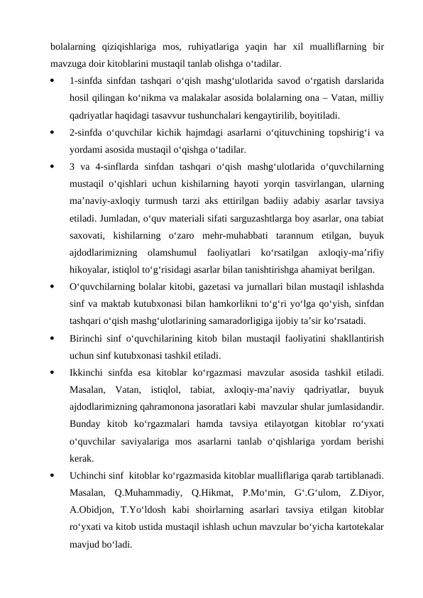 bolalarning  qiziqishlariga  mos,  ruhiyatlariga  yaqin  har  xil  mualliflarning  bir
mavzuga doir kitoblarini mustaqil tanlab olishga o‘tadilar.
·
1-sinfda sinfdan tashqari o‘qish mashg‘ulotlarida savod o‘rgatish darslarida
hosil qilingan ko‘nikma va malakalar asosida bolalarning ona – Vatan, milliy
qadriyatlar haqidagi tasavvur tushunchalari kengaytirilib, boyitiladi.
·
2-sinfda o‘quvchilar kichik hajmdagi asarlarni o‘qituvchining topshirig‘i va
yordami asosida mustaqil o‘qishga o‘tadilar.
·
3  va  4-sinflarda  sinfdan  tashqari  o‘qish  mashg‘ulotlarida  o‘quvchilarning
mustaqil o‘qishlari uchun kishilarning hayoti yorqin tasvirlangan, ularning
ma’naviy-axloqiy turmush tarzi aks ettirilgan badiiy adabiy asarlar tavsiya
etiladi. Jumladan, o‘quv materiali sifati sarguzashtlarga boy asarlar, ona tabiat
saxovati,  kishilarning  o‘zaro  mehr-muhabbati  tarannum  etilgan,  buyuk
ajdodlarimizning  olamshumul  faoliyatlari  ko‘rsatilgan  axloqiy-ma’rifiy
hikoyalar, istiqlol to‘g‘risidagi asarlar bilan tanishtirishga ahamiyat berilgan.
·
O‘quvchilarning bolalar kitobi, gazetasi va jurnallari bilan mustaqil ishlashda
sinf va maktab kutubxonasi bilan hamkorlikni to‘g‘ri yo‘lga qo‘yish, sinfdan
tashqari o‘qish mashg‘ulotlarining samaradorligiga ijobiy ta’sir ko‘rsatadi.
·
Birinchi sinf o‘quvchilarining kitob bilan mustaqil faoliyatini shakllantirish
uchun sinf kutubxonasi tashkil etiladi.
·
Ikkinchi  sinfda  esa  kitoblar  ko‘rgazmasi  mavzular  asosida  tashkil  etiladi.
Masalan,  Vatan,  istiqlol,  tabiat,  axloqiy-ma’naviy  qadriyatlar,  buyuk
ajdodlarimizning qahramonona jasoratlari kabi  mavzular shular jumlasidandir.
Bunday  kitob  ko‘rgazmalari  hamda  tavsiya  etilayotgan  kitoblar  ro‘yxati
o‘quvchilar  saviyalariga  mos  asarlarni  tanlab  o‘qishlariga  yordam  berishi
kerak.
·
Uchinchi sinf  kitoblar ko‘rgazmasida kitoblar mualliflariga qarab tartiblanadi.
Masalan,  Q.Muhammadiy,  Q.Hikmat,  P.Mo‘min,  G‘.G‘ulom,  Z.Diyor,
A.Obidjon,  T.Yo‘ldosh  kabi  shoirlarning  asarlari  tavsiya  etilgan  kitoblar
ro‘yxati va kitob ustida mustaqil ishlash uchun mavzular bo‘yicha kartotekalar
mavjud bo‘ladi.
