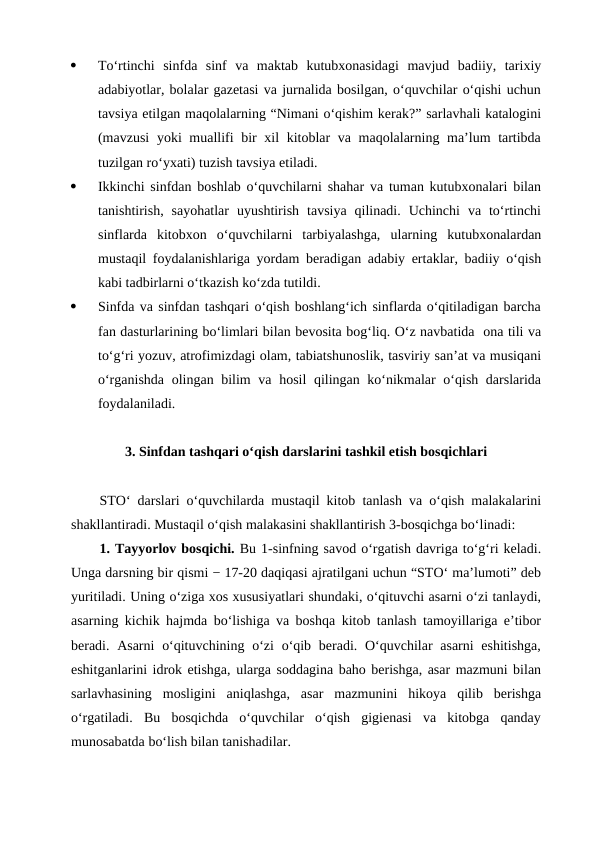 ·
To‘rtinchi  sinfda  sinf  va  maktab  kutubxonasidagi  mavjud  badiiy,  tarixiy
adabiyotlar, bolalar gazetasi va jurnalida bosilgan, o‘quvchilar o‘qishi uchun
tavsiya etilgan maqolalarning “Nimani o‘qishim kerak?” sarlavhali katalogini
(mavzusi  yoki muallifi  bir xil kitoblar  va maqolalarning ma’lum tartibda
tuzilgan ro‘yxati) tuzish tavsiya etiladi.
·
Ikkinchi sinfdan boshlab o‘quvchilarni shahar va tuman kutubxonalari bilan
tanishtirish,  sayohatlar  uyushtirish  tavsiya  qilinadi.  Uchinchi  va  to‘rtinchi
sinflarda  kitobxon  o‘quvchilarni  tarbiyalashga,  ularning  kutubxonalardan
mustaqil foydalanishlariga yordam beradigan adabiy ertaklar, badiiy o‘qish
kabi tadbirlarni o‘tkazish ko‘zda tutildi.
·
Sinfda va sinfdan tashqari o‘qish boshlang‘ich sinflarda o‘qitiladigan barcha
fan dasturlarining bo‘limlari bilan bevosita bog‘liq. O‘z navbatida  ona tili va
to‘g‘ri yozuv, atrofimizdagi olam, tabiatshunoslik, tasviriy san’at va musiqani
o‘rganishda olingan bilim  va hosil qilingan ko‘nikmalar  o‘qish darslarida
foydalaniladi.
3. Sinfdan tashqari o‘qish darslarini tashkil etish bosqichlari
STO‘ darslari o‘quvchilarda mustaqil kitob tanlash va o‘qish malakalarini
shakllantiradi. Mustaqil o‘qish malakasini shakllantirish 3-bosqichga bo‘linadi:
1. Tayyorlov bosqichi. Bu 1-sinfning savod o‘rgatish davriga to‘g‘ri keladi.
Unga darsning bir qismi − 17-20 daqiqasi ajratilgani uchun “STO‘ ma’lumoti” deb
yuritiladi. Uning o‘ziga xos xususiyatlari shundaki, o‘qituvchi asarni o‘zi tanlaydi,
asarning kichik hajmda bo‘lishiga va boshqa kitob tanlash tamoyillariga e’tibor
beradi. Asarni  o‘qituvchining o‘zi  o‘qib beradi. O‘quvchilar  asarni  eshitishga,
eshitganlarini idrok etishga, ularga soddagina baho berishga, asar mazmuni bilan
sarlavhasining  mosligini  aniqlashga,  asar  mazmunini  hikoya  qilib  berishga
o‘rgatiladi.  Bu  bosqichda  o‘quvchilar  o‘qish  gigienasi  va  kitobga  qanday
munosabatda bo‘lish bilan tanishadilar.
