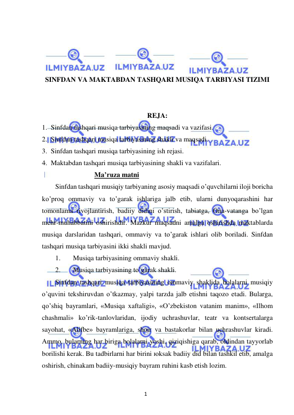 1 
 
 
 
 
 
 
SINFDAN VA MAKTABDAN TASHQARI MUSIQA TARBIYASI TIZIMI 
 
 
REJA: 
1. Sinfdan tashqari musiqa tarbiyasining maqsadi va vazifasi. 
2. Sinfdan tashqari musiqa tarbiyasining shakli va maqsadi. 
3. Sinfdan tashqari musiqa tarbiyasining ish rejasi. 
4. Maktabdan tashqari musiqa tarbiyasining shakli va vazifalari. 
Ma’ruza matni 
Sinfdan tashqari musiqiy tarbiyaning asosiy maqsadi o’quvchilarni iloji boricha 
ko’proq ommaviy va to’garak ishlariga jalb etib, ularni dunyoqarashini har 
tomonlama rivojlantirish, badiiy didini o’stirish, tabiatga, Ona-vatanga bo’lgan 
mehr-muhabbatini oshirishdir. Mazkur maqsadni amalga oshirishda maktablarda 
musiqa darslaridan tashqari, ommaviy va to’garak ishlari olib boriladi. Sinfdan 
tashqari musiqa tarbiyasini ikki shakli mavjud. 
1. 
Musiqa tarbiyasining ommaviy shakli. 
2. 
Musiqa tarbiyasining to’garak shakli. 
Sinfdan tashqari musiqa tarbiyasining ommaviy shaklida bolalarni musiqiy 
o’quvini tekshiruvdan o’tkazmay, yalpi tarzda jalb etishni taqozo etadi. Bularga, 
qo’shiq bayramlari, «Musiqa xaftaligi», «O’zbekiston vatanim manim», «Ilhom 
chashmali» ko’rik-tanlovlaridan, ijodiy uchrashuvlar, teatr va kontsertalarga 
sayohat, «Alifbe» bayramlariga, shoir va bastakorlar bilan uchrashuvlar kiradi. 
Ammo, bularning har biriga bolalarni yoshi, qiziqishiga qarab, oldindan tayyorlab 
borilishi kerak. Bu tadbirlarni har birini юksak badiiy did bilan tashkil etib, amalga 
oshirish, chinakam badiiy-musiqiy bayram ruhini kasb etish lozim. 
