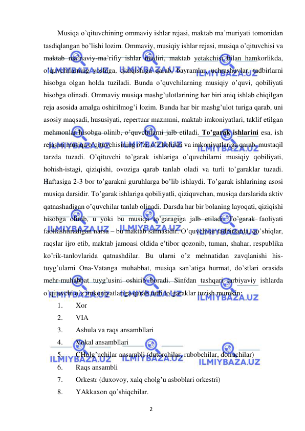 2 
 
 
Musiqa o’qituvchining ommaviy ishlar rejasi, maktab ma’muriyati tomonidan 
tasdiqlangan bo’lishi lozim. Ommaviy, musiqiy ishlar rejasi, musiqa o’qituvchisi va 
maktab ma’naviy-ma’rifiy ishlar mudiri, maktab yetakchisi bilan hamkorlikda, 
o’quvchilarning yoshiga, qiziqishiga qarab, bayramlar, uchrashuvlar, tadbirlarni 
hisobga olgan holda tuziladi. Bunda o’quvchilarning musiqiy o’quvi, qobiliyati 
hisobga olinadi. Ommaviy musiqa mashg’ulotlarining har biri aniq ishlab chiqilgan 
reja asosida amalga oshirilmog’i lozim. Bunda har bir mashg’ulot turiga qarab, uni 
asosiy maqsadi, hususiyati, repertuar mazmuni, maktab imkoniyatlari, taklif etilgan 
mehmonlar hisobga olinib, o’quvchilarni jalb etiladi. To’garak ishlarini esa, ish 
rejasini musiqa o’qituvchisining o’zi, o’z hohishi va imkoniyatlariga qarab, mustaqil 
tarzda tuzadi. O’qituvchi to’garak ishlariga o’quvchilarni musiqiy qobiliyati, 
hohish-istagi, qiziqishi, ovoziga qarab tanlab oladi va turli to’garaklar tuzadi. 
Haftasiga 2-3 bor to’garakni guruhlarga bo’lib ishlaydi. To’garak ishlarining asosi 
musiqa darsidir. To’garak ishlariga qobiliyatli, qiziquvchan, musiqa darslarida aktiv 
qatnashadigan o’quvchilar tanlab olinadi. Darsda har bir bolaning layoqati, qiziqishi 
hisobga olinib, u yoki bu musiqa to’garagiga jalb etiladi. To’garak faoliyati 
faollashtiradigan narsa – bu maktab sahnasidir. O’quvchilar tadbirlarda, qo’shiqlar, 
raqslar ijro etib, maktab jamoasi oldida e’tibor qozonib, tuman, shahar, respublika 
ko’rik-tanlovlarida qatnashdilar. Bu ularni o’z mehnatidan zavqlanishi his-
tuyg’ularni Ona-Vatanga muhabbat, musiqa san’atiga hurmat, do’stlari orasida 
mehr-muhabbat tuyg’usini oshirib boradi. Sinfdan tashqari tarbiyaviy ishlarda 
o’qituvchi o’z imkoniyatlariga qarab turli to’garaklar tuzish mumkin: 
1. 
Xor 
2. 
VIA 
3. 
Ashula va raqs ansambllari 
4. 
Vokal ansambllari 
5. 
CHolg’uchilar ansambli (dutorchilar, rubobchilar, doirachilar) 
6. 
Raqs ansambli 
7. 
Orkestr (duxovoy, xalq cholg’u asboblari orkestri) 
8. 
YAkkaxon qo’shiqchilar. 
