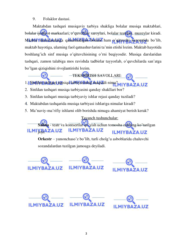 3 
 
 
9. 
Folьklor dastasi. 
Maktabdan tashqari musiqaviy tarbiya shakliga bolalar musiqa maktablari, 
bolalar ijodiyot markazlari, o’quvchilar saroylari, bolalar teatrlari, muzeylar kiradi. 
Mazkur muassasalarga qatnashadigan bolalar ham o’qituvchi nazoratida bo’lib, 
maktab hayotiga, ularning faol qatnashuvlarini ta’min etishi lozim. Maktab hayotida 
boshlang’ich sinf musiqa o’qituvchisining o’rni beqiyosdir. Musiqa darslaridan 
tashqari, zamon talabiga mos ravishda tadbirlar tayyorlab, o’quvchilarda san’atga 
bo’lgan qiziqishini rivojlantirishi lozim.  
TEKSHIRISH SAVOLLARI: 
1. Sinfdan tashqari musiqa tarbiyasining maqsadi nima? 
2. Sinfdan tashqari musiqa tarbiyasini qanday shakllari bor? 
3. Sinfdan tashqari musiqa tarbiyaviy ishlar rejasi qanday tuziladi? 
4. Maktabdan tashqarida musiqa tarbiyasi ishlariga nimalar kiradi? 
5. Ma’naviy-ma’rifiy ishlarni olib borishda nimaga ahamiyat berish kerak? 
Tayanch tushunchalar: 
Sahna - teatr va kontsertlar qo’yish uchun tomosha zalining ko’tarilgan 
joyi. 
Orkestr – yunonchaso’z bo’lib, turli cholg’u asboblarida chaluvchi 
sozandalardan tuzilgan jamoaga deyiladi. 
 
 
 
 
 
 
 
 
 
 
 
