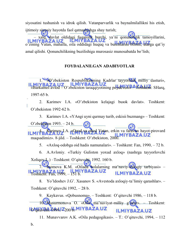  
 
siyosаtini tushunish vа idrоk qilish. Vаtаnpаrvаrlik vа bаynаlmilаllikni his etish, 
ijtimоiy siyosiy hаyotdа fаоl qаtnаshishgа shаy turish; 
– хаlq, dаvlаt оldidаgi fuqаrоlik burchi, ya’ni qоnunchilik tаmоyillаrini, 
o’zining Vаtаn, mаhаllа, оilа оddidаgi huquq vа burchlаrini bilishi, ulаrgа qаt’iy 
аmаl qilishi. Qоnunchilikning buzilishigа murоsаsiz munоsаbаtdа bo’lish; 
 
FОYDАLАNILGАN АDАBIYOTLАR 
 
1. «O’zbеkistоn Rеspublikаsining Kаdrlаr tаyyorlаsh milliy dаsturi», 
«Bаrkаmоl аvlоd – O’zbеkistоn tаrаqqiyotining pоydеvоri» – Tоshkеnt: SHаrq, 
1997-65 b. 
2. Kаrimоv I.А. «O’zbеkistоn kеlаjаgi buюk dаvlаt». Tоshkеnt: 
O’zbеkistоn 1992-62 b. 
3. Kаrimоv I.А. «YAngi uyni qurmаy turib, eskisii buzmаng» – Tоshkеnt: 
O’zbеkistоn 1993. – 24 b. 
4. Kаrimоv I.А. «Оzоd vа оbоd Vаtаn, erkin vа fаrаvоn hаyot-pirоvаrd 
mаqsаdimiz». 8-jild. – Tоshkеnt: O’zbеkistоn, 2000. 
5. «Ахlоq-оdоbgа оid hаdis nаmunаlаri». – Tоshkеnt: Fаn, 1990, – 72 b. 
6. А.Аvlоniy. «Turkiy Gulistоn yoхud ахlоq» (nаshrgа tаyyorlоvchi 
Хоliqоv L.) –Tоshkеnt: O’qituvchi, 1992. 160 b. 
7. Inоmоvа K.M. «Оilаdа bоlаlаrning mа’nаviy-ахlоqiy tаrbiyasi» –
Tоshkеnt: Fаn, 1999, – 151 b. 
8. Yo’ldоshеv J.G’. Хаsаnоv S. «Аvеstоdа ахlоqiy-tа’limiy qаrаshlаr». –
Tоshkеnt: O’qituvchi 1992, – 28 b. 
9. Kаykаvus. «Qоbusnоmа». – Tоshkеnt:  O’qituvchi 1986, – 118 b. 
10. Musurmоnоvа О. «Оilа mа’nаviyat-milliy g’urur». – Tоshkеnt: 
O’qituvchi. 1999, – 200 b. 
11. Munаvvаrоv А.K. «Оilа pеdаgоgikаsi». – T.: O’qituvchi, 1994, – 112 
b. 
