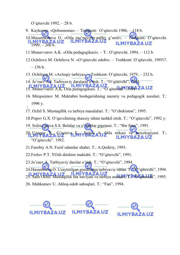  
 
O’qituvchi 1992, – 28 b. 
9. Kаykаvus. «Qоbusnоmа». – Tоshkеnt:  O’qituvchi 1986, – 118 b. 
10. Musurmоnоvа О. «Оilа mа’nаviyat-milliy g’urur». – Tоshkеnt: O’qituvchi. 
1999, – 200 b. 
11. Munаvvаrоv А.K. «Оilа pеdаgоgikаsi». – T.: O’qituvchi, 1994, – 112 b. 
12. Оchilоvа M. Оchilоvа N. «O’qituvchi оdоbi». – Tоshkеnt: O’qituvchi, 1993\7. 
– 136 b. 
13.  Оchilоvа M. «Ахlоqiy tаrbiya». – Tоshkеnt: O’qituvchi, 1979, – 232 b. 
14.  Jo’rаеv А.J. Tаrbiyaviy dаrslаrni o’tish. T.: “O’qituvchi”, 1994. 
15.  Munаvvаrоv А.K. Оilа pеdаgоgikаsi. T.: “O’qituvchi”. 1994. 
16.  Mirqоsimоv M. Mаktаbni bоshqаrishning nаzаriy vа pеdаgоgik аsоslаri. T.: 
1996 y. 
17.  Оchil S. Mustаqillik vа tаrbiya mаsаlаlаri. T.: “O’zbеkistоn”, 1995. 
18. Pоpоv G.Х. O’quvchining shахsiy ishini tаshkil etish. T.: “O’qituvchi”, 1992 y. 
19.  Sоliхo’jаеvа S.S. Bоlаlаr vа o’smirlаr gigеnаsi. T.: “Ibn Sinо”, 1991. 
20.  Uzоqоv Х., G’оziеvа E.., Tоjiеv А. Оilа etikаsi vа psiхоlоgiyasi. T.: 
“O’qituvchi”. 1992. 
21. Fаrоbiy А.N. Fоzil оdаmlаr shаhri. T.: А.Qоdiriy, 1993. 
22. Frоlоv P.T. YOsh dirеktоr mаktаbi. T.: “O’qituvchi”, 1991. 
23. Jo’rаеv А. Tаrbiyaviy dаrslаr o’tish. T.: “O’qituvchi”, 1994. 
24. Hаsаnbоеvа О. Uzаytirilgаn guruhlаrgа tаrbiyaviy ishlаr. T.: “O’qituvchi”, 1994. 
25.  Sаfо Оchil. Mustаqillik mа’nаviyati vа tаrbiya аsоslаri. T.: “O’qituvchi”, 1995. 
26.  Mаhkаmоv U. Аhlоq-оdоb sаbоqlаri. T.: “Fаn”, 1994. 
 
 
 
