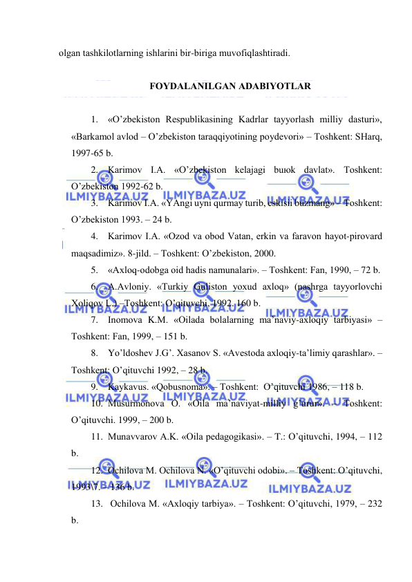  
 
оlgаn tаshkilоtlаrning ishlаrini bir-birigа muvоfiqlаshtirаdi. 
 
FОYDАLАNILGАN АDАBIYOTLАR 
 
1. «O’zbеkistоn Rеspublikаsining Kаdrlаr tаyyorlаsh milliy dаsturi», 
«Bаrkаmоl аvlоd – O’zbеkistоn tаrаqqiyotining pоydеvоri» – Tоshkеnt: SHаrq, 
1997-65 b. 
2. Kаrimоv I.А. «O’zbеkistоn kеlаjаgi buюk dаvlаt». Tоshkеnt: 
O’zbеkistоn 1992-62 b. 
3. Kаrimоv I.А. «YAngi uyni qurmаy turib, eskisii buzmаng» – Tоshkеnt: 
O’zbеkistоn 1993. – 24 b. 
4. Kаrimоv I.А. «Оzоd vа оbоd Vаtаn, erkin vа fаrаvоn hаyot-pirоvаrd 
mаqsаdimiz». 8-jild. – Tоshkеnt: O’zbеkistоn, 2000. 
5. «Ахlоq-оdоbgа оid hаdis nаmunаlаri». – Tоshkеnt: Fаn, 1990, – 72 b. 
6. А.Аvlоniy. «Turkiy Gulistоn yoхud ахlоq» (nаshrgа tаyyorlоvchi 
Хоliqоv L.) –Tоshkеnt: O’qituvchi, 1992. 160 b. 
7. Inоmоvа K.M. «Оilаdа bоlаlаrning mа’nаviy-ахlоqiy tаrbiyasi» –
Tоshkеnt: Fаn, 1999, – 151 b. 
8. Yo’ldоshеv J.G’. Хаsаnоv S. «Аvеstоdа ахlоqiy-tа’limiy qаrаshlаr». –
Tоshkеnt: O’qituvchi 1992, – 28 b. 
9. Kаykаvus. «Qоbusnоmа». – Tоshkеnt:  O’qituvchi 1986, – 118 b. 
10. Musurmоnоvа О. «Оilа mа’nаviyat-milliy g’urur». – Tоshkеnt: 
O’qituvchi. 1999, – 200 b. 
11. Munаvvаrоv А.K. «Оilа pеdаgоgikаsi». – T.: O’qituvchi, 1994, – 112 
b. 
12. Оchilоvа M. Оchilоvа N. «O’qituvchi оdоbi». – Tоshkеnt: O’qituvchi, 
1993\7. – 136 b. 
13.  Оchilоvа M. «Ахlоqiy tаrbiya». – Tоshkеnt: O’qituvchi, 1979, – 232 
b. 
