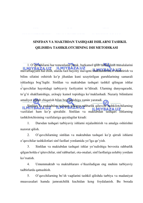  
 
 
 
 
 
SINFDAN VA MAKTBDAN TASHQARI ISHLARNI TASHKIL 
QILISHDA TASHKILOTCHINING ISH METODIKASI 
 
 
1. O’quvchilarni har tomonlama yetuk, barkamol qilib tarbiyalash masalalarini 
muvaffaqiyatli hal etish, ularda faol hayotiy mavqeni shakllantirish, o’zlashtirish va 
bilim sifatini oshirish ko’p jihatdan kuni uzaytirilgan guruhlarining samarali 
ishlashiga bog’liqdir. Sinfdan va maktabdan tashqari tashkil qilingan ishlar 
o’quvchilar hayotidagi tarbiyaviy faoliyatini to’ldiradi. Ularning dunyoqarashi, 
to’g’ri shakllanishiga, axloqiy kamol topishiga ko’maklashadi. Nazariy bilimlarni 
amaliyot ishlab chiqarish bilan bog’lanishiga zamin yaratadi. 
Sinfdan va maktabdan tashqari ishlarga rahbarlik qiluvchi tashkilotchilarning 
vazifalari ham ko’p qirralidir. Sinfdan va maktabdan tashqari ishlarning 
tashkilotchisining vazifalariga quyidagilar kiradi: 
1. 
Darsdan tashqari tarbiyaviy ishlarni rejalashtirish va amalga oshirishni 
nazorat qilish. 
2. 
O’quvchilarning sinfdan va maktabdan tashqari ko’p qirrali ishlarni 
o’quvchilar tashkilotlari sinf faollari yordamida yo’lga qo’yish. 
3. 
Sinfdan va maktabdan tashqari ishlar yo’nalishiga bevosita rahbarlik 
qilgan holda o’qituvchilar, sinf rahbarlari, ota-onalari, sinf faollariga uslubiy yordam 
ko’rsatish. 
4. 
Umummaktab va maktablararo o’tkaziladigan eng muhim tarbiyaviy 
tadbirlarda qatnashish. 
5. 
O’quvchilarning bo’sh vaqtlarini tashkil qilishda tarbiya va madaniyat 
muassasalari hamda jamoatchilik kuchidan keng foydalanish. Bu borada 
