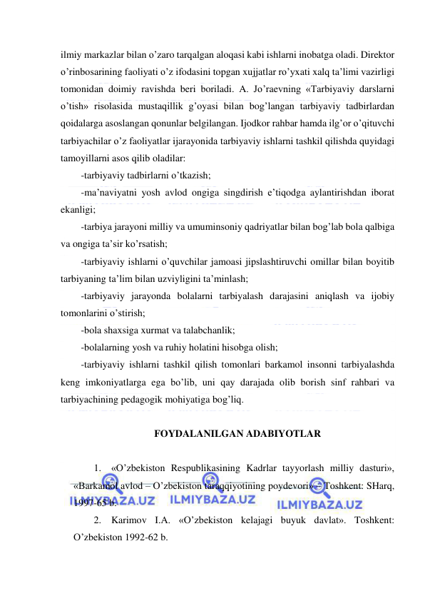  
 
ilmiy markazlar bilan o’zaro tarqalgan aloqasi kabi ishlarni inobatga oladi. Direktor 
o’rinbosarining faoliyati o’z ifodasini topgan xujjatlar ro’yxati xalq ta’limi vazirligi 
tomonidan doimiy ravishda beri boriladi. A. Jo’raevning «Tarbiyaviy darslarni 
o’tish» risolasida mustaqillik g’oyasi bilan bog’langan tarbiyaviy tadbirlardan 
qoidalarga asoslangan qonunlar belgilangan. Ijodkor rahbar hamda ilg’or o’qituvchi 
tarbiyachilar o’z faoliyatlar ijarayonida tarbiyaviy ishlarni tashkil qilishda quyidagi 
tamoyillarni asos qilib oladilar: 
-tarbiyaviy tadbirlarni o’tkazish; 
-ma’naviyatni yosh avlod ongiga singdirish e’tiqodga aylantirishdan iborat 
ekanligi; 
-tarbiya jarayoni milliy va umuminsoniy qadriyatlar bilan bog’lab bola qalbiga 
va ongiga ta’sir ko’rsatish; 
-tarbiyaviy ishlarni o’quvchilar jamoasi jipslashtiruvchi omillar bilan boyitib 
tarbiyaning ta’lim bilan uzviyligini ta’minlash; 
-tarbiyaviy jarayonda bolalarni tarbiyalash darajasini aniqlash va ijobiy 
tomonlarini o’stirish; 
-bola shaxsiga xurmat va talabchanlik; 
-bolalarning yosh va ruhiy holatini hisobga olish; 
-tarbiyaviy ishlarni tashkil qilish tomonlari barkamol insonni tarbiyalashda 
keng imkoniyatlarga ega bo’lib, uni qay darajada olib borish sinf rahbari va 
tarbiyachining pedagogik mohiyatiga bog’liq. 
 
FOYDALANILGAN ADABIYOTLAR 
 
1. «O’zbekiston Respublikasining Kadrlar tayyorlash milliy dasturi», 
«Barkamol avlod – O’zbekiston taraqqiyotining poydevori» – Toshkent: SHarq, 
1997-65 b. 
2. Karimov I.A. «O’zbekiston kelajagi buyuk davlat». Toshkent: 
O’zbekiston 1992-62 b. 
