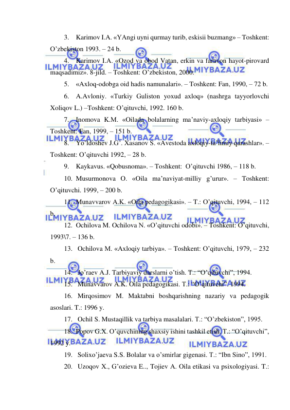  
 
3. Karimov I.A. «YAngi uyni qurmay turib, eskisii buzmang» – Toshkent: 
O’zbekiston 1993. – 24 b. 
4. Karimov I.A. «Ozod va obod Vatan, erkin va faravon hayot-pirovard 
maqsadimiz». 8-jild. – Toshkent: O’zbekiston, 2000. 
5. «Axloq-odobga oid hadis namunalari». – Toshkent: Fan, 1990, – 72 b. 
6. A.Avloniy. «Turkiy Guliston yoxud axloq» (nashrga tayyorlovchi 
Xoliqov L.) –Toshkent: O’qituvchi, 1992. 160 b. 
7. Inomova K.M. «Oilada bolalarning ma’naviy-axloqiy tarbiyasi» –
Toshkent: Fan, 1999, – 151 b. 
8. Yo’ldoshev J.G’. Xasanov S. «Avestoda axloqiy-ta’limiy qarashlar». –
Toshkent: O’qituvchi 1992, – 28 b. 
9. Kaykavus. «Qobusnoma». – Toshkent:  O’qituvchi 1986, – 118 b. 
10. Musurmonova O. «Oila ma’naviyat-milliy g’urur». – Toshkent: 
O’qituvchi. 1999, – 200 b. 
11. Munavvarov A.K. «Oila pedagogikasi». – T.: O’qituvchi, 1994, – 112 
b. 
12. Ochilova M. Ochilova N. «O’qituvchi odobi». – Toshkent: O’qituvchi, 
1993\7. – 136 b. 
13.  Ochilova M. «Axloqiy tarbiya». – Toshkent: O’qituvchi, 1979, – 232 
b. 
14.  Jo’raev A.J. Tarbiyaviy darslarni o’tish. T.: “O’qituvchi”, 1994. 
15.  Munavvarov A.K. Oila pedagogikasi. T.: “O’qituvchi”. 1994. 
16.  Mirqosimov M. Maktabni boshqarishning nazariy va pedagogik 
asoslari. T.: 1996 y. 
17.  Ochil S. Mustaqillik va tarbiya masalalari. T.: “O’zbekiston”, 1995. 
18. Popov G.X. O’quvchining shaxsiy ishini tashkil etish. T.: “O’qituvchi”, 
1992 y. 
19.  Solixo’jaeva S.S. Bolalar va o’smirlar gigenasi. T.: “Ibn Sino”, 1991. 
20.  Uzoqov X., G’ozieva E.., Tojiev A. Oila etikasi va psixologiyasi. T.: 
