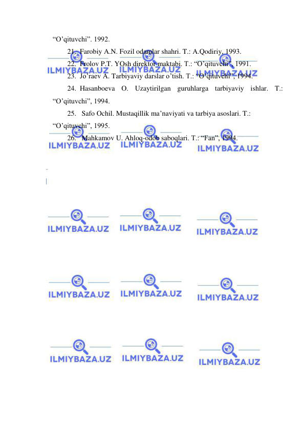  
 
“O’qituvchi”. 1992. 
21. Farobiy A.N. Fozil odamlar shahri. T.: A.Qodiriy, 1993. 
22. Frolov P.T. YOsh direktor maktabi. T.: “O’qituvchi”, 1991. 
23. Jo’raev A. Tarbiyaviy darslar o’tish. T.: “O’qituvchi”, 1994. 
24. Hasanboeva O. Uzaytirilgan guruhlarga tarbiyaviy ishlar. T.: 
“O’qituvchi”, 1994. 
25.  Safo Ochil. Mustaqillik ma’naviyati va tarbiya asoslari. T.: 
“O’qituvchi”, 1995. 
26.  Mahkamov U. Ahloq-odob saboqlari. T.: “Fan”, 1994. 
 
 
 
