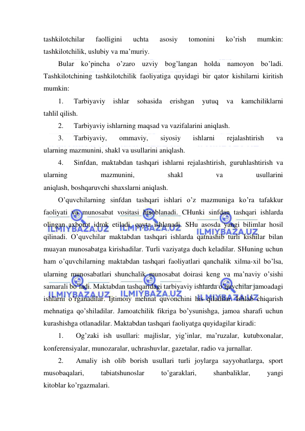  
 
tashkilotchilar 
faolligini 
uchta 
asosiy 
tomonini 
ko’rish 
mumkin: 
tashkilotchilik, uslubiy va ma’muriy. 
Bular ko’pincha o’zaro uzviy bog’langan holda namoyon bo’ladi. 
Tashkilotchining tashkilotchilik faoliyatiga quyidagi bir qator kishilarni kiritish 
mumkin: 
1. 
Tarbiyaviy 
ishlar 
sohasida 
erishgan 
yutuq 
va 
kamchiliklarni 
tahlil qilish. 
2. 
Tarbiyaviy ishlarning maqsad va vazifalarini aniqlash. 
3. 
Tarbiyaviy, 
ommaviy, 
siyosiy 
ishlarni 
rejalashtirish 
va 
ularning mazmunini, shakl va usullarini aniqlash. 
4. 
Sinfdan, maktabdan tashqari ishlarni rejalashtirish, guruhlashtirish va 
ularning 
mazmunini, 
shakl 
va 
usullarini 
aniqlash, boshqaruvchi shaxslarni aniqlash. 
O’quvchilarning sinfdan tashqari ishlari o’z mazmuniga ko’ra tafakkur 
faoliyati va munosabat vositasi hisoblanadi. CHunki sinfdan tashqari ishlarda 
olingan axborot idrok etiladi, qayta ishlanadi. SHu asosda yangi bilimlar hosil 
qilinadi. O’quvchilar maktabdan tashqari ishlarda qatnashib turli kishilar bilan 
muayan munosabatga kirishadilar. Turli vaziyatga duch keladilar. SHuning uchun 
ham o’quvchilarning maktabdan tashqari faoliyatlari qanchalik xilma-xil bo’lsa, 
ularning munosabatlari shunchalik munosabat doirasi keng va ma’naviy o’sishi 
samarali bo’ladi. Maktabdan tashqaridagi tarbiyaviy ishlarda o’quvchilar jamoadagi 
ishlarni o’rganadilar. Ijtimoiy mehnat quvonchini his qiladilar. Ishlab chiqarish 
mehnatiga qo’shiladilar. Jamoatchilik fikriga bo’ysunishga, jamoa sharafi uchun 
kurashishga otlanadilar. Maktabdan tashqari faoliyatga quyidagilar kiradi: 
1. 
Og’zaki ish usullari: majlislar, yig’inlar, ma’ruzalar, kutubxonalar, 
konferensiyalar, munozaralar, uchrashuvlar, gazetalar, radio va jurnallar. 
2. 
Amaliy ish olib borish usullari turli joylarga sayyohatlarga, sport 
musobaqalari, 
tabiatshunoslar 
to’garaklari, 
shanbaliklar, 
yangi 
kitoblar ko’rgazmalari. 
