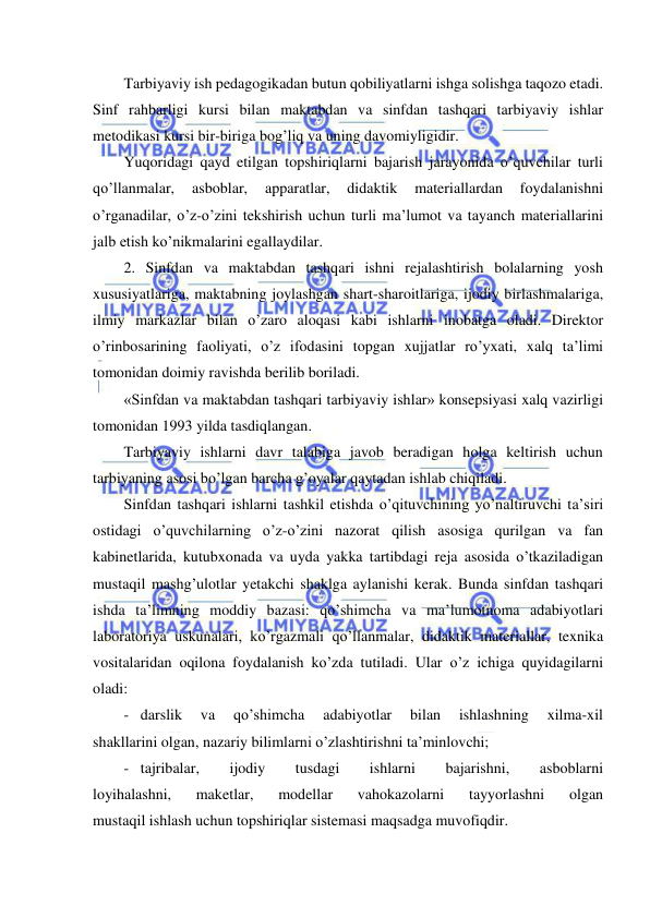  
 
Tarbiyaviy ish pedagogikadan butun qobiliyatlarni ishga solishga taqozo etadi. 
Sinf rahbarligi kursi bilan maktabdan va sinfdan tashqari tarbiyaviy ishlar 
metodikasi kursi bir-biriga bog’liq va uning davomiyligidir. 
Yuqoridagi qayd etilgan topshiriqlarni bajarish jarayonida o’quvchilar turli 
qo’llanmalar, 
asboblar, 
apparatlar, 
didaktik 
materiallardan 
foydalanishni 
o’rganadilar, o’z-o’zini tekshirish uchun turli ma’lumot va tayanch materiallarini 
jalb etish ko’nikmalarini egallaydilar. 
2. Sinfdan va maktabdan tashqari ishni rejalashtirish bolalarning yosh 
xususiyatlariga, maktabning joylashgan shart-sharoitlariga, ijodiy birlashmalariga, 
ilmiy markazlar bilan o’zaro aloqasi kabi ishlarni inobatga oladi. Direktor 
o’rinbosarining faoliyati, o’z ifodasini topgan xujjatlar ro’yxati, xalq ta’limi 
tomonidan doimiy ravishda berilib boriladi. 
«Sinfdan va maktabdan tashqari tarbiyaviy ishlar» konsepsiyasi xalq vazirligi 
tomonidan 1993 yilda tasdiqlangan. 
Tarbiyaviy ishlarni davr talabiga javob beradigan holga keltirish uchun 
tarbiyaning asosi bo’lgan barcha g’oyalar qaytadan ishlab chiqiladi. 
Sinfdan tashqari ishlarni tashkil etishda o’qituvchining yo’naltiruvchi ta’siri 
ostidagi o’quvchilarning o’z-o’zini nazorat qilish asosiga qurilgan va fan 
kabinetlarida, kutubxonada va uyda yakka tartibdagi reja asosida o’tkaziladigan 
mustaqil mashg’ulotlar yetakchi shaklga aylanishi kerak. Bunda sinfdan tashqari 
ishda ta’limning moddiy bazasi: qo’shimcha va ma’lumotnoma adabiyotlari 
laboratoriya uskunalari, ko’rgazmali qo’llanmalar, didaktik materiallar, texnika 
vositalaridan oqilona foydalanish ko’zda tutiladi. Ular o’z ichiga quyidagilarni 
oladi: 
- darslik 
va 
qo’shimcha 
adabiyotlar 
bilan 
ishlashning 
xilma-xil 
shakllarini olgan, nazariy bilimlarni o’zlashtirishni ta’minlovchi; 
- tajribalar, 
ijodiy 
tusdagi 
ishlarni 
bajarishni, 
asboblarni 
loyihalashni, 
maketlar, 
modellar 
vahokazolarni 
tayyorlashni 
olgan 
mustaqil ishlash uchun topshiriqlar sistemasi maqsadga muvofiqdir. 
