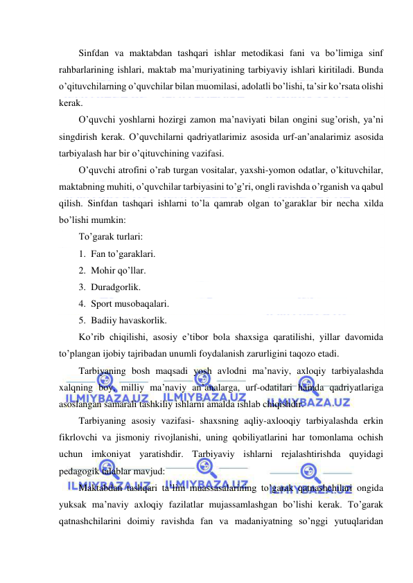  
 
Sinfdan va maktabdan tashqari ishlar metodikasi fani va bo’limiga sinf 
rahbarlarining ishlari, maktab ma’muriyatining tarbiyaviy ishlari kiritiladi. Bunda 
o’qituvchilarning o’quvchilar bilan muomilasi, adolatli bo’lishi, ta’sir ko’rsata olishi 
kerak. 
O’quvchi yoshlarni hozirgi zamon ma’naviyati bilan ongini sug’orish, ya’ni 
singdirish kerak. O’quvchilarni qadriyatlarimiz asosida urf-an’analarimiz asosida 
tarbiyalash har bir o’qituvchining vazifasi. 
O’quvchi atrofini o’rab turgan vositalar, yaxshi-yomon odatlar, o’kituvchilar, 
maktabning muhiti, o’quvchilar tarbiyasini to’g’ri, ongli ravishda o’rganish va qabul 
qilish. Sinfdan tashqari ishlarni to’la qamrab olgan to’garaklar bir necha xilda 
bo’lishi mumkin: 
To’garak turlari: 
1. Fan to’garaklari. 
2. Mohir qo’llar. 
3. Duradgorlik. 
4. Sport musobaqalari. 
5. Badiiy havaskorlik. 
Ko’rib chiqilishi, asosiy e’tibor bola shaxsiga qaratilishi, yillar davomida 
to’plangan ijobiy tajribadan unumli foydalanish zarurligini taqozo etadi. 
Tarbiyaning bosh maqsadi yosh avlodni ma’naviy, axloqiy tarbiyalashda 
xalqning boy, milliy ma’naviy an’analarga, urf-odatilari hamda qadriyatlariga 
asoslangan samarali tashkiliy ishlarni amalda ishlab chiqishdir. 
Tarbiyaning asosiy vazifasi- shaxsning aqliy-axlooqiy tarbiyalashda erkin 
fikrlovchi va jismoniy rivojlanishi, uning qobiliyatlarini har tomonlama ochish 
uchun imkoniyat yaratishdir. Tarbiyaviy ishlarni rejalashtirishda quyidagi 
pedagogik talablar mavjud: 
Maktabdan tashqari ta’lim muassasalarining to’garak qatnashchilari ongida 
yuksak ma’naviy axloqiy fazilatlar mujassamlashgan bo’lishi kerak. To’garak 
qatnashchilarini doimiy ravishda fan va madaniyatning so’nggi yutuqlaridan 
