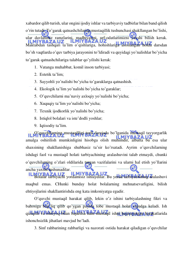  
 
xabardor qilib turish, ular ongini ijodiy ishlar va tarbiyaviy tadbirlar bilan band qilish 
o’rin tutadi. To’garak qatnashchilarida mustaqillik tushunchasi shakllangan bo’lishi, 
ular davlatimiz ramzlarini, madhiyasini, urf-odatlarimizni yaxshi bilish kerak. 
Maktabdan tashqari ta’lim o’qishlariga, hohishlariga asoslangan holda darsdan 
bo’sh vaqtlarda o’quv tarbiya jarayonini to’ldiradi va quyidagi yo’nalishlar bo’yicha 
to’garak qatnashchilariga talablar qo’yilishi kerak: 
1. Vatanga muhabbat, komil inson tarbiyasi; 
2. Estetik ta’lim; 
3. Sayyohli yo’nalishi bo’yicha to’garaklarga qatnashish. 
4. Ekologik ta’lim yo’nalishi bo’yicha to’garaklar; 
5. O’quvchilarni ma’naviy axloqiy yo’nalishi bo’yicha; 
6. Xuquqiy ta’lim yo’nalishi bo’yicha; 
7. Texnik ijodkorlik yo’nalishi bo’yicha; 
8. Istiqlol bolalari va iste’dodli yoshlar; 
9. Iqtisodiy ta’lim. 
O’quvchilarning mustaqilligi turli darajada bo’lganida mustaqil tayyorgarlik 
amalga oshirilish mumkinligini hisobga olish muhimdir, albatta bu esa ular 
shaxsining shakllanishiga shubhasiz ta’sir ko’rsatadi. Ayrim o’quvchilarning 
ishdagi faol va mustaqil holati tarbiyachining aralashuvini talab etmaydi, chunki 
o’quvchilarning o’zlari oldilarida turgan vazifalarini va ularni hal etish yo’llarini 
ancha yaxshi tushunadilar. 
Bolalar iarbiyachi yordamisiz ishlaydilar. Bu yerda tarbiyachining aralashuvi 
maqbul emas. CHunki bunday holat bolalarning mehnatsevarligini, bilish 
ehtiyojlarini shakllantirishda eng kata imkoniyatga egadir. 
O’quvchi mustaqil harakat qilib, lekin o’z ishini tarbiyalashning fikri va 
bahosiga bog’liq qilib qo’ygan paytda tobe mustaqil holat vujudga keladi. Ish 
qiziqish va ishtiyoq bilan bajarilsa ham mustaqil ishni bajarayotgan harakatlarida 
ishonchsizlik jihatlari mavjud bo’ladi. 
3. Sinf rahbarining rahbarligi va nazorati ostida harakat qiladigan o’quvchilar 
