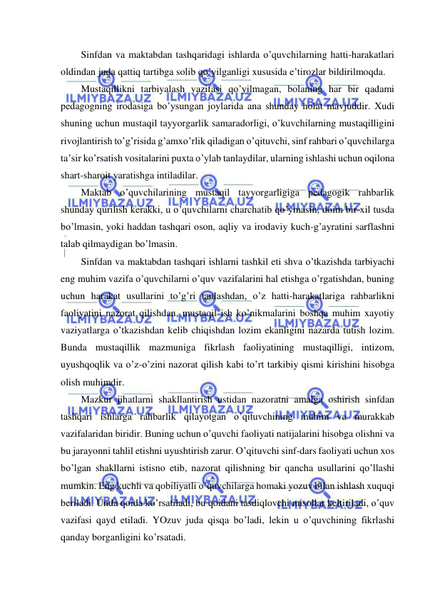  
 
Sinfdan va maktabdan tashqaridagi ishlarda o’quvchilarning hatti-harakatlari 
oldindan juda qattiq tartibga solib qo’yilganligi xususida e’tirozlar bildirilmoqda. 
Mustaqillikni tarbiyalash vazifasi qo’yilmagan, bolaning har bir qadami 
pedagogning irodasiga bo’ysungan joylarida ana shunday holat mavjuddir. Xudi 
shuning uchun mustaqil tayyorgarlik samaradorligi, o’kuvchilarning mustaqilligini 
rivojlantirish to’g’risida g’amxo’rlik qiladigan o’qituvchi, sinf rahbari o’quvchilarga 
ta’sir ko’rsatish vositalarini puxta o’ylab tanlaydilar, ularning ishlashi uchun oqilona 
shart-sharoit yaratishga intiladilar. 
Maktab o’quvchilarining mustaqil tayyorgarligiga pedagogik rahbarlik 
shunday qurilish kerakki, u o’quvchilarni charchatib qo’ymasin, doim bir xil tusda 
bo’lmasin, yoki haddan tashqari oson, aqliy va irodaviy kuch-g’ayratini sarflashni 
talab qilmaydigan bo’lmasin. 
Sinfdan va maktabdan tashqari ishlarni tashkil eti shva o’tkazishda tarbiyachi 
eng muhim vazifa o’quvchilarni o’quv vazifalarini hal etishga o’rgatishdan, buning 
uchun harakat usullarini to’g’ri tanlashdan, o’z hatti-harakatlariga rahbarlikni 
faoliyatini nazorat qilishdan, mustaqil ish ko’nikmalarini boshqa muhim xayotiy 
vaziyatlarga o’tkazishdan kelib chiqishdan lozim ekanligini nazarda tutish lozim. 
Bunda mustaqillik mazmuniga fikrlash faoliyatining mustaqilligi, intizom, 
uyushqoqlik va o’z-o’zini nazorat qilish kabi to’rt tarkibiy qismi kirishini hisobga 
olish muhimdir. 
Mazkur jihatlarni shakllantirish ustidan nazoratni amalga oshirish sinfdan 
tashqari ishlarga rahbarlik qilayotgan o’qituvchining muhim va murakkab 
vazifalaridan biridir. Buning uchun o’quvchi faoliyati natijalarini hisobga olishni va 
bu jarayonni tahlil etishni uyushtirish zarur. O’qituvchi sinf-dars faoliyati uchun xos 
bo’lgan shakllarni istisno etib, nazorat qilishning bir qancha usullarini qo’llashi 
mumkin. Eng kuchli va qobiliyatli o’quvchilarga homaki yozuv bilan ishlash xuquqi 
beriladi. Unda qoida ko’rsatiladi, bu qoidani tasdiqlovchi misollar keltiriladi, o’quv 
vazifasi qayd etiladi. YOzuv juda qisqa bo’ladi, lekin u o’quvchining fikrlashi 
qanday borganligini ko’rsatadi. 
