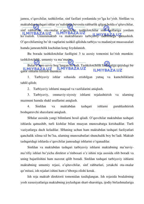  
 
jamoa, o’quvchilar, tashkilotlar, sinf faollari yordamida yo’lga ko’yish. Sinfdan va 
maktabdan tashqari ishlar yo’nalishiga bevosita rahbarlik qilgan holda o’qituvchilar, 
sinf rahbarlari, ota-onalar o’quvchilar, tashkilotchilar sinf faollariga yordam 
ko’rsatish. Umummaktab va maktablararo tarbiyaviy tadbirlarga qatnashish. 
O’quvchilarning bo’sh vaqtlarini tashkil qilishda tarbiya va madaniyat muassasalari 
hamda jamoatchilik kuchidan keng foydalanish. 
Bu borada tashkilotchilar faolligini 3 ta asosiy tomonini ko’rish mumkin: 
tashkilotchilik, umumiy va ma’muriy. 
Bular o’zaro uzviy bog’langan bo’ladi. Tashkilotchilik faoliyatiga quyidagi bir 
qator ishlarni kiritish mumkin: 
1. 
Tarbiyaviy ishlar sohasida erishilgan 
yutuq va kamchiliklarni 
tahlil qilish; 
2. Tarbiyaviy ishlarni maqsad va vazifalarini aniqlash. 
3. Tarbiyaviy, 
ommaviy-siyosiy 
ishlarni 
rejalashtirish 
va 
ularning 
mazmuni hamda shakl usullarini aniqlash. 
4. 
Sinfdan 
va 
maktabdan 
tashqari 
ishlarni 
guruhlashtirish 
boshqaruvchi shaxslarni aniqlash. 
SHular asosida yangi bilimlarni hosil qiladi. O’quvchilar maktabdan tashqari 
ishlarda qatnashib, turli kishilar bilan muayan munosabatga kirishadilar. Turli 
vaziyatlarga duch keladilar. SHuning uchun ham maktabdan tashqari faoliyatlari 
qanchalik xilma-xil bo’lsa, ularning munosabatlari shunchalik boy bo’ladi. Maktab 
tashqaridagi ishlarda o’quvchilar jamoadagi ishlarini o’rganadilar. 
Sinfdan va maktabdan tashqari tarbiyaviy ishlarni maktabning ma’naviy-
ma’rifiy ishlari bo’yicha direktor o’rinbosari o’z ishini reja asosida olib boradi va 
uning bajarilishini ham nazorat qilib boradi. Sinfdan tashqari tarbiyaviy ishlarni 
maktabning umumiy rejasi, o’qituvchilar, sinf rahbarlari, yetakchi ota-onalar 
qo’mitasi, ish rejalari ishini ham e’tiborga olishi kerak. 
Ish reja maktab direktorii tomonidan tasdiqlangan. Ish rejasida boalalrning 
yosh xususiyatlariga maktabning joylashgan shart-sharoitiga, ijodiy birlashmalariga 
