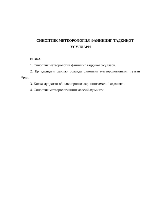 СИНОПТИК МЕТЕОРОЛОГИЯ ФАНИНИНГ ТАДҚИҚОТ
УСУЛЛАРИ
РЕЖА:
1. Синоптик метеорология фанининг тадқиқот усуллари. 
2.  Ер  ҳақидаги  фанлар  орасида  синоптик  метеорологиянинг  тутган
ўрни. 
3. Қисқа муддатли об-ҳаво прогнозларининг амалий аҳамияти. 
4. Синоптик метеорологиянинг асосий аҳамияти.
