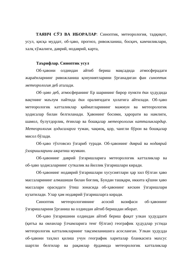 ТАЯНЧ  СЎЗ  ВА  ИБОРАЛАР:  Синоптик,  метеорология,  тадқиқот,
усул, қисқа муддат, об-ҳаво, прогноз, ривожланиш, босқич, камчиликлари,
халқ хўжалиги, даврий, нодаврий, карта, 
Таърифлар. Синоптик усул
Об-ҳавони  олдиндан  айтиб  бериш  мақсадида  атмосферадаги
жараёнларнинг  ривожланиш  қонуниятларини  ўрганадиган  фан  синоптик
метеорология деб аталади.
Об-ҳаво деб, атмосферанинг Ер шарининг бирор пункти ёки ҳудудида
вақтнинг  маълум  пайтида  ёки  оралиғидаги  ҳолатига  айтилади.  Об-ҳаво
метеорологик  катталиклар  қийматларининг  мажмуи  ва  метеорологик
ҳодисалар  билан  белгиланади.  Ҳавонинг  босими,  ҳарорати  ва  намлиги,
шамол, булутдорлик, ёғинлар ва бошқалар  метеорологик катталиклардир.
Метеорологик ҳодисаларга туман, чақмоқ, қор, чангли бўрон ва бошқалар
мисол бўлади.
Об-ҳаво тўхтовсиз ўзгариб туради. Об-ҳавонинг  даврий ва  нодаврий
ўзгаришларини ажратиш мумкин.
Об-ҳавонинг  даврий  ўзгаришларига  метеорологик  катталиклар  ва
об-ҳаво ҳодисаларнинг суткалик ва йиллик ўзгаришлари киради.
Об-ҳавонинг нодаврий ўзгаришлари хусусиятлари ҳар хил бўлган ҳаво
массаларининг алмашиши билан боғлиқ. Бундан ташқари, иккита қўшни ҳаво
массалари  орасидаги  ўтиш  зонасида  об-ҳавонинг  кескин  ўзгаришлари
кузатилади. Улар ҳам нодаврий ўзгаришларга киради.
Синоптик  метеорологиянинг  асосий  вазифаси  об-ҳавонинг
ўзгаришларини ўрганиш ва олдиндан айтиб беришдан иборат.
Об-ҳаво ўзгаришини олдиндан айтиб бериш фақат улкан ҳудуддаги
(қитъа ва океанлар ўлчамларига тенг бўлган) географик ҳудудлар устида
метеорологик катталикларнинг тақсимланишига асосланган. Улкан ҳудудда
об-ҳавони  таҳлил  қилиш  учун  географик  хариталар  бланкасига  махсус
шартли  белгилар  ва  рақамлар  ёрдамида  метеорологик  катталиклар
