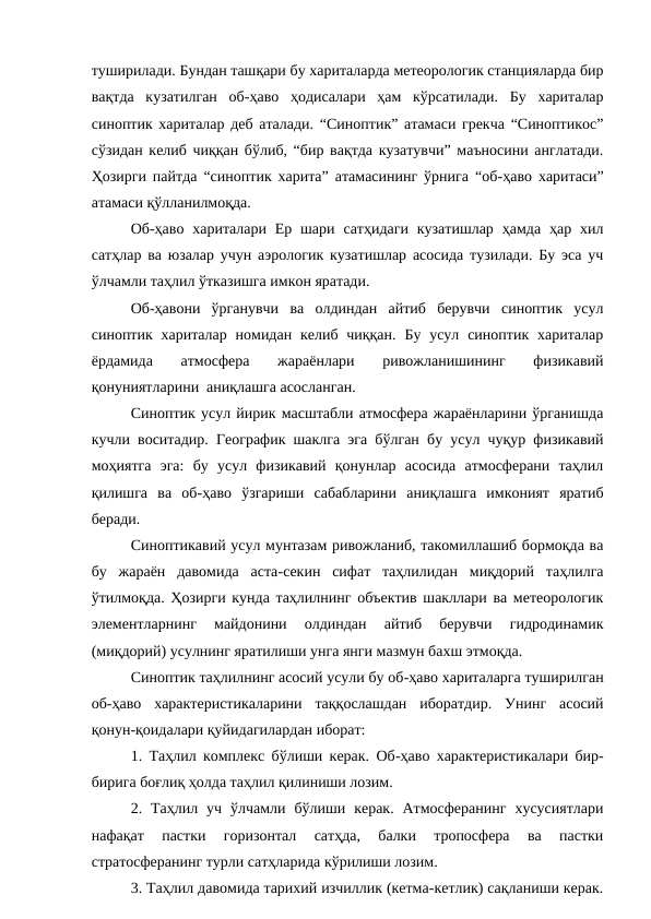 туширилади. Бундан ташқари бу хариталарда метеорологик станцияларда бир
вақтда  кузатилган  об-ҳаво  ҳодисалари  ҳам  кўрсатилади.  Бу  хариталар
синоптик хариталар деб аталади. “Синоптик” атамаси грекча “Синоптикос”
сўзидан келиб чиққан бўлиб, “бир вақтда кузатувчи” маъносини англатади.
Ҳозирги пайтда “синоптик харита” атамасининг ўрнига “об-ҳаво харитаси”
атамаси қўлланилмоқда.
Об-ҳаво  хариталари Ер шари  сатҳидаги  кузатишлар  ҳамда  ҳар  хил
сатҳлар ва юзалар учун аэрологик кузатишлар асосида тузилади. Бу эса уч
ўлчамли таҳлил ўтказишга имкон яратади.
Об-ҳавони  ўрганувчи  ва  олдиндан  айтиб  берувчи  синоптик  усул
синоптик хариталар  номидан келиб  чиққан.  Бу усул синоптик хариталар
ёрдамида  атмосфера  жараёнлари  ривожланишининг  физикавий
қонуниятларини  аниқлашга асосланган.
Синоптик усул йирик масштабли атмосфера жараёнларини ўрганишда
кучли воситадир. Географик шаклга эга бўлган бу усул чуқур физикавий
моҳиятга  эга:  бу  усул  физикавий  қонунлар  асосида  атмосферани  таҳлил
қилишга  ва  об-ҳаво  ўзгариши  сабабларини  аниқлашга  имконият  яратиб
беради.
Синоптикавий усул мунтазам ривожланиб, такомиллашиб бормоқда ва
бу  жараён  давомида  аста-секин  сифат  таҳлилидан  миқдорий  таҳлилга
ўтилмоқда. Ҳозирги кунда таҳлилнинг объектив шакллари ва метеорологик
элементларнинг  майдонини  олдиндан  айтиб  берувчи  гидродинамик
(миқдорий) усулнинг яратилиши унга янги мазмун бахш этмоқда.
Синоптик таҳлилнинг асосий усули бу об-ҳаво хариталарга туширилган
об-ҳаво  характеристикаларини  таққослашдан  иборатдир.  Унинг  асосий
қонун-қоидалари қуйидагилардан иборат:
1. Таҳлил комплекс бўлиши керак. Об-ҳаво характеристикалари бир-
бирига боғлиқ ҳолда таҳлил қилиниши лозим.
2.  Таҳлил  уч  ўлчамли  бўлиши  керак.  Атмосферанинг  хусусиятлари
нафақат  пастки  горизонтал  сатҳда,  балки  тропосфера  ва  пастки
стратосферанинг турли сатҳларида кўрилиши лозим.
3. Таҳлил давомида тарихий изчиллик (кетма-кетлик) сақланиши керак.
