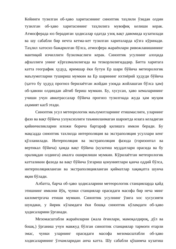 Кейинги  тузилган  об-ҳаво  харитасининг  синоптик  таҳлили  ўзидан  олдин
тузилган  об-ҳаво  харитасининг  таҳлилига  мувофиқ  келиши  керак.
Атмосферада юз берадиган ҳодисалар одатда узоқ вақт давомида кузатилади
ва шу сабабли бир нечта кетма-кет тузилган хариталарда кўзга кўринади.
Таҳлил хатосиз бажарилган бўлса, атмосфера жараёнлари ривожланишининг
мантиқий  изчиллиги  бузилмаслиги  керак.  Синоптик  усулнинг  алоҳида
афзаллиги унинг кўргазмалилигида ва тезкорлилигидадир.  Битта харитага
катта географик ҳудуд, яримшар ёки бутун Ер шари бўйича метеорологик
маълумотларни тушириш мумкин ва Ер шарининг ихтиёрий ҳудуди бўйича
(ҳатто бу ҳудуд прогноз берилаётган жойдан узоқда жойлашган бўлса ҳам)
об-ҳавони олдиндан айтиб бериш мумкин. Бу, хусусан, ҳаво кемаларининг
учиши  учун  авиатрассалар  бўйича  прогноз  тузилгнада  жуда  ҳам  муҳим
аҳамият касб этади.
Синоптик усул метеорологик маълумотларнинг етишмаслиги, уларнинг
фазо ва вақт бўйича узлуксизлиги таъминланмаган шароитда юзага келадиган
қийинчиликларни  иложи  борича  бартараф  қилишга  имкон  беради.  Бу
мақсадда синоптик тахлилда интерполяция ва экстраполяция усуллари кенг
қўлланилади.  Интерполяция  ва  экстраполяция  фазода  (горизонтал  ва
вертикал бўйича) ҳамда вақт бўйича (кузатиш муддатлари орасида ва бу
оралиқдан олдинга) амалга оширилиши мумкин. Кўрилаётган метеорологик
катталикни фазода ва вақт бўйича ўзгариш қонуниятлари қанча оддий бўлса,
интерполяцияланган  ва  экстраполяцияланган  қийматлар  хақиқатга  шунча
яқин бўлади.
Албатта, барча об-ҳаво ҳодисаларини метеорологик станцияларда қайд
этишнинг имкони йўқ, чунки станциялар орасидаги масофа бир неча минг
километргача  етиши  мумкин.  Синоптик  усулнинг  ўзига  хос  хусусияти
шундаки,  у  йирик  кўламдаги  ёки  бошқа  синоптик  кўламдаги  об-ҳаво
ҳодисаларини ўрганади.
Мезомасштабли жараёнларни (жала ёғинлари, мамоқалдироқ, дўл ва
бошқ.) ўрганиш учун мавжуд бўлган синоптик станциялар тармоғи етарли
эмас,  чунки  уларнинг  орасидаги  масофа  мезомасштабли  об-ҳаво
ходисаларининг ўлчамларидан анча катта. Шу сабабли қўшимча кузатиш
