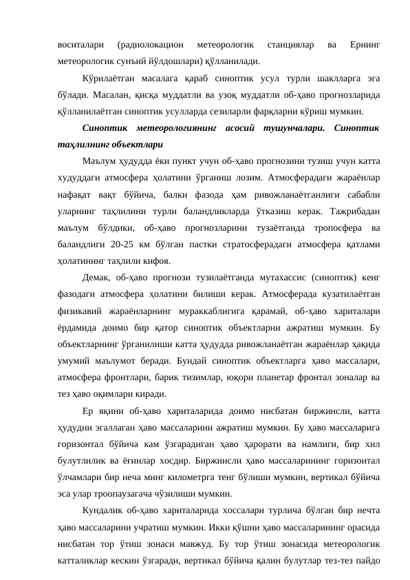 воситалари  (радиолокацион  метеорологик  станциялар  ва  Ернинг
метеорологик сунъий йўлдошлари) қўлланилади.
Кўрилаётган  масалага  қараб  синоптик  усул  турли  шаклларга  эга
бўлади. Масалан, қисқа муддатли ва узоқ муддатли об-ҳаво прогнозларида
қўлланилаётган синоптик усулларда сезиларли фарқларни кўриш мумкин.
Синоптик  метеорологиянинг  асосий  тушунчалари.  Синоптик
таҳлилнинг объектлари
Маълум ҳудудда ёки пункт учун об-ҳаво прогнозини тузиш учун катта
худуддаги атмосфера ҳолатини ўрганиш лозим. Атмосферадаги жараёнлар
нафақат  вақт  бўйича,  балки  фазода  ҳам  ривожланаётганлиги  сабабли
уларнинг  таҳлилини  турли  баландликларда  ўтказиш  керак.  Тажрибадан
маълум  бўлдики,  об-ҳаво  прогнозларини  тузаётганда  тропосфера  ва
баландлиги  20-25  км  бўлган  пастки  стратосферадаги  атмосфера  қатлами
ҳолатининг таҳлили кифоя.
Демак,  об-ҳаво  прогнози  тузилаётганда  мутахассис  (синоптик)  кенг
фазодаги  атмосфера  ҳолатини  билиши  керак.  Атмосферада  кузатилаётган
физикавий  жараёнларнинг  мураккаблигига  қарамай,  об-ҳаво  хариталари
ёрдамида  доимо  бир  қатор  синоптик  объектларни  ажратиш  мумкин.  Бу
объектларнинг ўрганилиши катта ҳудудда ривожланаётган жараёнлар ҳақида
умумий  маълумот  беради.  Бундай  синоптик  объектларга  ҳаво  массалари,
атмосфера фронтлари, барик тизимлар, юқори планетар фронтал зоналар ва
тез ҳаво оқимлари киради.
Ер  яқини  об-ҳаво  хариталарида  доимо  нисбатан  биржинсли,  катта
ҳудудни эгаллаган ҳаво массаларини ажратиш мумкин. Бу ҳаво массаларига
горизонтал  бўйича  кам  ўзгарадиган  ҳаво  ҳарорати  ва  намлиги,  бир  хил
булутлилик ва ёғинлар хосдир. Биржинсли ҳаво массаларининг горизонтал
ўлчамлари бир неча минг километрга тенг бўлиши мумкин, вертикал бўйича
эса улар троопаузагача чўзилиши мумкин. 
Кундалик об-ҳаво хариталарида хоссалари турлича бўлган бир нечта
ҳаво массаларини учратиш мумкин. Икки қўшни ҳаво массаларининг орасида
нисбатан  тор  ўтиш  зонаси  мавжуд.  Бу  тор  ўтиш  зонасида  метеорологик
катталиклар кескин ўзгаради, вертикал бўйича қалин булутлар тез-тез пайдо
